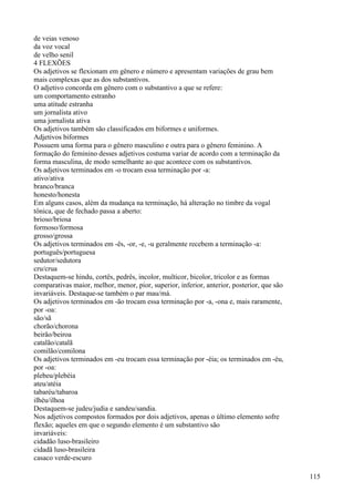 de veias venoso
da voz vocal
de velho senil
4 FLEXÕES
Os adjetivos se flexionam em gênero e número e apresentam variações de grau bem
mais complexas que as dos substantivos.
O adjetivo concorda em gênero com o substantivo a que se refere:
um comportamento estranho
uma atitude estranha
um jornalista ativo
uma jornalista ativa
Os adjetivos também são classificados em biformes e uniformes.
Adjetivos biformes
Possuem uma forma para o gênero masculino e outra para o gênero feminino. A
formação do feminino desses adjetivos costuma variar de acordo com a terminação da
forma masculina, de modo semelhante ao que acontece com os substantivos.
Os adjetivos terminados em -o trocam essa terminação por -a:
ativo/ativa
branco/branca
honesto/honesta
Em alguns casos, além da mudança na terminação, há alteração no timbre da vogal
tônica, que de fechado passa a aberto:
brioso/briosa
formoso/formosa
grosso/grossa
Os adjetivos terminados em -ês, -or, -e, -u geralmente recebem a terminação -a:
português/portuguesa
sedutor/sedutora
cru/crua
Destaquem-se hindu, cortês, pedrês, incolor, multicor, bicolor, tricolor e as formas
comparativas maior, melhor, menor, pior, superior, inferior, anterior, posterior, que são
invariáveis. Destaque-se também o par mau/má.
Os adjetivos terminados em -ão trocam essa terminação por -a, -ona e, mais raramente,
por -oa:
são/sã
chorão/chorona
beirão/beiroa
catalão/catalã
comilão/comilona
Os adjetivos terminados em -eu trocam essa terminação por -éia; os terminados em -éu,
por -oa:
plebeu/plebéia
ateu/atéia
tabaréu/tabaroa
ilhéu/ilhoa
Destaquem-se judeu/judia e sandeu/sandia.
Nos adjetivos compostos formados por dois adjetivos, apenas o último elemento sofre
flexão; aqueles em que o segundo elemento é um substantivo são
invariáveis:
cidadão luso-brasileiro
cidadã luso-brasileira
casaco verde-escuro
115
 