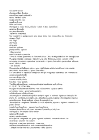 saia verde-escura
clínica médico-dentária
consultório médico-dentário
tecido amarelo-ouro
roupa amarelo-ouro
papel verde-mar
tinta verde-mar
Destaque-se surdo-mudo, em que variam os dois elementos:
rapaz surdo-mudo
moça surda-muda
Adjetivos uniformes
São os adjetivos que possuem uma única forma para o masculino e o feminino:
pássaro frágil
ave frágil
ator ruim
atriz ruim
empresa agrícola
planejamento agrícola
vida exemplar
comportamento exemplar
- nota da ledora: quadrinho da famosa Radical Chic, de Miguel Paiva, em retrospectiva
96, apresentando-a sentada e pensativa, se auto-definindo, com o seguinte texto:
arrogante, prepotente, agressiva, impaciente, exigente, insensível, possessiva, teimosa,
tarada, chata, e louca.
- fim da nota.
O quadrinho ao lado nos oferece uma rica lista de adjetivos uniformes: arrogante,
prepotente, impaciente, exigente, insensível.
São uniformes os adjetivos compostos em que o segundo elemento é um substantivo:
casaco amarelo-limão
carro verde-garrafa
camisa amarelo-limão
bicicleta verde-garrafa
Também são uniformes os compostos azul-marinho e azul-celeste.
FLEXÃO DE NÚMERO
O adjetivo concorda em número com o substantivo a que se refere:
governante capaz - governantes capazes
salário digno - salários dignos
A formação do plural dos adjetivos simples segue as mesmas regras da formação do
plural dos substantivos simples. Já o plural dos adjetivos compostos segue os mesmos
procedimentos da variação de gênero desses adjetivos.
Nos adjetivos compostos formados por dois adjetivos, apenas o segundo elemento vai
para o plural:
tratado luso-brasileiro - tratados luso-brasileiros
intervenção médico-cirúrgica - intervenções médico-cirúrgicas
Destaque-se novamente surdo-mudo:
rapaz surdo-mudo
rapazes surdos-mudos
Os adjetivos compostos em que o segundo elemento é um substantivo são
invariáveis também em número:
recipiente verde-mar recipientes verde-mar
uniforme amarelo-canário uniformes amarelo-canário
Também são invariáveis azul-marinho e azul-celeste:
116
 