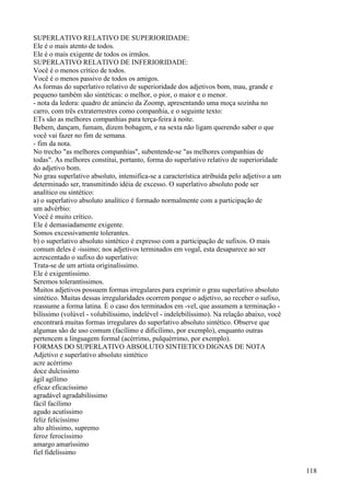 SUPERLATIVO RELATIVO DE SUPERIORIDADE:
Ele é o mais atento de todos.
Ele é o mais exigente de todos os irmãos.
SUPERLATIVO RELATIVO DE INFERIORIDADE:
Você é o menos crítico de todos.
Você é o menos passivo de todos os amigos.
As formas do superlativo relativo de superioridade dos adjetivos bom, mau, grande e
pequeno também são sintéticas: o melhor, o pior, o maior e o menor.
- nota da ledora: quadro de anúncio da Zoomp, apresentando uma moça sozinha no
carro, com três extraterrestres como companhia, e o seguinte texto:
ETs são as melhores companhias para terça-feira à noite.
Bebem, dançam, fumam, dizem bobagem, e na sexta não ligam querendo saber o que
você vai fazer no fim de semana.
- fim da nota.
No trecho "as melhores companhias", subentende-se "as melhores companhias de
todas". As melhores constitui, portanto, forma do superlativo relativo de superioridade
do adjetivo bom.
No grau superlativo absoluto, intensifica-se a característica atribuída pelo adjetivo a um
determinado ser, transmitindo idéia de excesso. O superlativo absoluto pode ser
analítico ou sintético:
a) o superlativo absoluto analítico é formado normalmente com a participação de
um advérbio:
Você é muito crítico.
Ele é demasiadamente exigente.
Somos excessivamente tolerantes.
b) o superlativo absoluto sintético é expresso com a participação de sufixos. O mais
comum deles é -issimo; nos adjetivos terminados em vogal, esta desaparece ao ser
acrescentado o sufixo do superlativo:
Trata-se de um artista originalíssimo.
Ele é exigentíssimo.
Seremos tolerantíssimos.
Muitos adjetivos possuem formas irregulares para exprimir o grau superlativo absoluto
sintético. Muitas dessas irregularidades ocorrem porque o adjetivo, ao receber o sufixo,
reassume a forma latina. É o caso dos terminados em -vel, que assumem a terminação -
bilíssimo (volúvel - volubilíssimo, indelével - indelebilíssimo). Na relação abaixo, você
encontrará muitas formas irregulares do superlativo absoluto sintético. Observe que
algumas são de uso comum (facílimo e dificílimo, por exemplo), enquanto outras
pertencem a linguagem formal (acérrimo, pulquérrimo, por exemplo).
FORMAS DO SUPERLATIVO ABSOLUTO SINTIETICO DIGNAS DE NOTA
Adjetivo e superlativo absoluto sintético
acre acérrimo
doce dulcíssimo
ágil agílimo
eficaz eficacíssimo
agradável agradabilíssimo
fácil facílimo
agudo acutíssimo
feliz felicíssimo
alto altíssimo, supremo
feroz ferocíssimo
amargo amaríssimo
fiel fidelíssimo
118
 