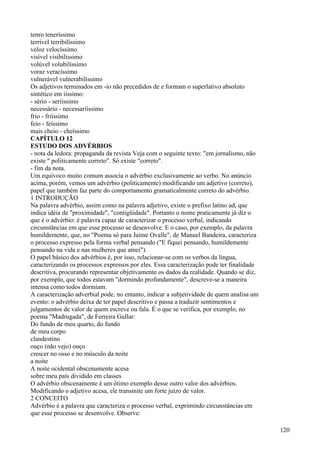 tenro teneríssimo
terrível terribilíssimo
veloz velocíssimo
visível visibilissimo
volúvel volubilíssimo
voraz veracíssimo
vulnerável vulnerabilíssimo
Os adjetivos terminados em -io não precedidos de e formam o superlativo absoluto
sintético em iíssimo:
- sério - seriíssimo
necessário - necessariíssimo
frio - friíssimo
feio - feíssimo
mais cheio - cheíssimo
CAPÍTULO 12
ESTUDO DOS ADVÉRBIOS
- nota da ledora: propaganda da revista Veja com o seguinte texto: "em jornalismo, não
existe " politicamente correto". Só existe "correto".
- fim da nota.
Um equívoco muito comum associa o advérbio exclusivamente ao verbo. No anúncio
acima, porém, vemos um advérbio (politicamente) modificando um adjetivo (correto),
papel que também faz parte do comportamento gramaticalmente correto do advérbio.
1 INTRODUÇÃO
Na palavra advérbio, assim como na palavra adjetivo, existe o prefixo latino ad, que
indica idéia de "proximidade", "contigüidade". Portanto o nome praticamente já diz o
que é o advérbio: é palavra capaz de caracterizar o processo verbal, indicando
circunstâncias em que esse processo se desenvolve. E o caso, por exemplo, da palavra
humildemente, que, no "Poema só para Jaime Ovalle", de Manuel Bandeira, caracteriza
o processo expresso pela forma verbal pensando ("E fiquei pensando, humildemente
pensando na vida e nas mulheres que amei").
O papel básico dos advérbios é, por isso, relacionar-se com os verbos da língua,
caracterizando os processos expressos por eles. Essa caracterização pode ter finalidade
descritiva, procurando representar objetivamente os dados da realidade. Quando se diz,
por exemplo, que todos estavam "dormindo profundamente", descreve-se a maneira
intensa como todos dormiam.
A caracterização adverbial pode, no entanto, indicar a subjetividade de quem analisa um
evento: o advérbio deixa de ter papel descritivo e passa a traduzir sentimentos e
julgamentos de valor de quem escreve ou fala. É o que se verifica, por exemplo, no
poema "Madrugada", de Ferreira Gullar:
Do fundo de meu quarto, do fundo
de meu corpo
clandestino
ouço (não vejo) ouço
crescer no osso e no músculo da noite
a noite
A noite ocidental obscenamente acesa
sobre meu país dividido em classes
O advérbio obscenamente é um ótimo exemplo desse outro valor dos advérbios.
Modificando o adjetivo acesa, ele transmite um forte juízo de valor.
2 CONCEITO
Advérbio é a palavra que caracteriza o processo verbal, exprimindo circunstâncias em
que esse processo se desenvolve. Observe:
120
 