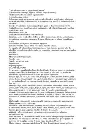 "Hoje não ouço mais as vozes daquele tempo."
(circunstâncias de tempo, negação e tempo, respectivamente)
"Todos os maridos funcionam regularmente."
(circunstância de modo)
Diferentemente do que seu nome indica, o advérbio não é modificador exclusivo do
verbo. Os advérbios de intensidade e os de modo podem modificar também adjetivos e
advérbios:
Esse é o procedimento menos adequado para quem se diz politicamente correto.
(o advérbio menos modifica o adjetivo adequado; o advérbio politicamente modifica
o adjetivo correto)
Ela procedeu muito mal.
(o advérbio muito modifica o advérbio mal)
Em alguns casos, os advérbios podem se referir a uma oração inteira; nessa situação,
normalmente transmitem a avaliação de quem fala ou escreve sobre o conteúdo da
oração:
Infelizmente, o Congresso não aprovou o projeto.
Lamentavelmente, ele não estará conosco na próxima semana.
As locuções adverbiais são conjuntos de duas ou mais palavras que têm valor de
advérbio. Normalmente, são formadas por preposição e substantivo ou por preposição e
advérbio:
Moravam lá.
Moravam ao lado da estação.
Acordei cedo.
Acordei no meio da noite.
Fiquem aqui.
Fiquem por perto.
3 CLASSIFICAÇÃO
Os advérbios e locuções adverbiais são classificados de acordo com as circunstâncias
que expressam. Na relação a seguir, você encontrará as principais circunstâncias
adverbiais e alguns advérbios e locuções que podem exprimi-las.
a) lugar- aqui, aí, ali, cá, lá, acolá, além, longe, perto, dentro, adiante, defronte, onde,
acima, abaixo, atrás, algures ( = em algum lugar), alhures ( = em outro lugar), nenhures
( = em nenhum lugar); em cima, de cima, à direita, à esquerda, ao lado, de fora, por
fora, etc.
b) tempo - hoje, ontem, anteontem, amanhã, atualmente, brevemente, sempre, nunca,
jamais, cedo, tarde, antes, depois, logo, já, agora, ora, então, outrora, aí, quando; à noite,
à tarde, de manhã, de vez em quando, às vezes, de repente, hoje em dia, etc.
c) modo - bem, mal, assim, depressa, devagar, rapidamente, lentamente, facilmente (e a
maioria dos terminados em -mente); às claras, às pressas, à vontade, à toa, de cor, de
mansinho, de cócoras, em silêncio, com rancor, sem medo, frente a frente, face a face,
etc.
d) afirmação - sim, decerto, certamente, efetivamente, seguramente, realmente; sem
dúvida, por certo, com certeza, etc.
e) negação - não, absolutamente, tampouco; de modo algum, de jeito nenhum, etc.
f) intensidade - muito, pouco, mais, menos, ainda, bastante, assaz, demais, bem, tanto,
deveras, quanto, quase, apenas, mal, tão; de pouco, de todo, etc.
g) dúvida - talvez, quiçá, acaso, porventura, possivelmente, provavelmente,
eventualmente, etc.
Você notou que as circunstâncias citadas acima podem ser expressas por um simples
advérbio ou por uma locução adverbial. Há outras circunstâncias, que só podem ser
expressas por locuções, como a de causa e a de finalidade. Observe:
Muitas crianças estão morrendo de fome/devido à desnutrição/por razões ignóbeis.
121
 