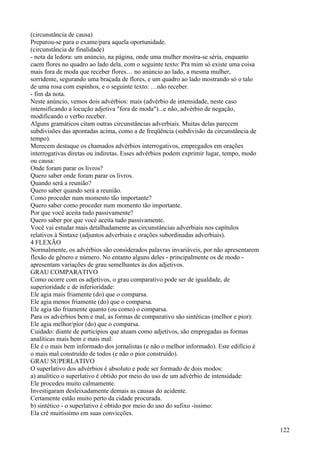 (circunstância de causa)
Preparou-se para o exame/para aquela oportunidade.
(circunstância de finalidade)
- nota da ledora: um anúncio, na página, onde uma mulher mostra-se séria, enquanto
caem flores no quadro ao lado dela, com o seguinte texto: Pra mim só existe uma coisa
mais fora de moda que receber flores… no anúncio ao lado, a mesma mulher,
sorridente, segurando uma braçada de flores, e um quadro ao lado mostrando só o talo
de uma rosa com espinhos, e o seguinte texto: …não receber.
- fim da nota.
Neste anúncio, vemos dois advérbios: mais (advérbio de intensidade, neste caso
intensificando a locução adjetiva "fora de moda")...e não, advérbio de negação,
modificando o verbo receber.
Alguns gramáticos citam outras circunstâncias adverbiais. Muitas delas parecem
subdivisões das apontadas acima, como a de freqüência (subdivisão da circunstância de
tempo).
Merecem destaque os chamados advérbios interrogativos, empregados em orações
interrogativas diretas ou indiretas. Esses advérbios podem exprimir lugar, tempo, modo
ou causa:
Onde foram parar os livros?
Quero saber onde foram parar os livros.
Quando será a reunião?
Quero saber quando será a reunião.
Como proceder num momento tão importante?
Quero saber como proceder num momento tão importante.
Por que você aceita tudo passivamente?
Quero saber por que você aceita tudo passivamente.
Você vai estudar mais detalhadamente as circunstâncias adverbiais nos capítulos
relativos à Sintaxe (adjuntos adverbiais e orações subordinadas adverbiais).
4 FLEXÃO
Normalmente, os advérbios são considerados palavras invariáveis, por não apresentarem
flexão de gênero e número. No entanto alguns deles - principalmente os de modo -
apresentam variações de grau semelhantes às dos adjetivos.
GRAU COMPARATIVO
Como ocorre com os adjetivos, o grau comparativo pode ser de igualdade, de
superioridade e de inferioridade:
Ele agia mais friamente (do) que o comparsa.
Ele agia menos friamente (do) que o comparsa.
Ele agia tão friamente quanto (ou como) o comparsa.
Para os advérbios bem e mal, as formas de comparativo são sintéticas (melhor e pior):
Ele agia melhor/pior (do) que o comparsa.
Cuidado: diante de particípios que atuam como adjetivos, são empregadas as formas
analíticas mais bem e mais mal:
Ele é o mais bem informado dos jornalistas (e não o melhor informado). Este edifício é
o mais mal construído de todos (e não o pior construído).
GRAU SUPERLATIVO
O superlativo dos advérbios é absoluto e pode ser formado de dois modos:
a) analítico o superlativo é obtido por meio do uso de um advérbio de intensidade:
Ele procedeu muito calmamente.
Investigaram desleixadamente demais as causas do acidente.
Certamente estão muito perto da cidade procurada.
b) sintético - o superlativo é obtido por meio do uso do sufixo -íssimo:
Ela crê muitíssimo em suas convicções.
122
 