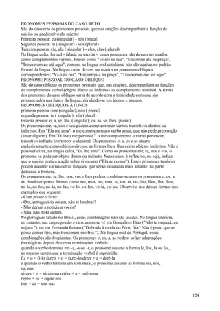 PRONOMES PESSOAIS DO CASO RETO
São do caso reto os pronomes pessoais que nas orações desempenham a função de
sujeito ou predicativo do sujeito:
Primeira pessoa: eu (singular) - nós (plural)
Segunda pessoa: tu ( singular) - vós (plural)
Terceira pessoa: ele, ela ( singular ) - eles, elas ( plural)
Na língua culta, formal - falada ou escrita -, esses pronomes não devem ser usados
como complementos verbais. Frases como "Vi ele na rua", "Encontrei ela na praça",
"Trouxeram eu até aqui", comuns na língua oral cotidiana, não são aceitas no padrão
formal da língua. Na língua culta, devem ser usados os pronomes oblíquos
correspondentes: "Vi-o na rua", "Encontrei-a na praça", "Trouxeram-me até aqui".
PRONOME PESSOAL DO CASO OBLÍQUO
São do caso oblíquo os pronomes pessoais que, nas orações, desempenham as funções
de complemento verbal (objeto direto ou indireto) ou complemento nominal. A forma
dos pronomes do caso oblíquo varia de acordo com a tonicidade com que são
pronunciados nas frases da língua, dividindo-se em átonos e tônicos.
PRONOMES OBLÍQUOS ÁTONOS
primeira pessoa : me (singular); nós ( plural)
segunda pessoa: te ( singular); vós (plural)
terceira pessoa: o, a, se, lhe, (singular); os, as, se, lhes (plural)
Os pronomes me, te, nos e vos podem complementar verbos transitivos diretos ou
indiretos. Em "Ela me ama", o me complementa o verbo amar, que não pede preposição
(amar alguém). Em "O livro me pertence", o me complementa o verbo pertencer,
transitivo indireto (pertencer a alguém). Os pronomes o, a, os e as atuam
exclusivamente como objetos diretos; as formas lhe e lhes como objetos indiretos. Não é
possível dizer, na língua culta, "Eu lhe amo". Como os pronomes me, te, nos e vos, o
pronome se pode ser objeto direto ou indireto. Nesse caso, é reflexivo, ou seja, indica
que o sujeito pratica a ação sobre si mesmo ("Ela se cortou"). Esses pronomes também
podem assumir várias outras funções, que serão estudadas mais adiante, na parte
dedicada a Sintaxe.
Os pronomes me, te, lhe, nos, vos e lhes podem combinar-se com os pronomes o, os, a,
as, dando origem a formas como mo, mos, ma, mas; to, tos, ta, tas; lho, lhos, lha, lhas;
no-lo, no-los, no-la, no-las, vo-lo, vo-los, vo-la, vo-las. Observe o uso dessas formas nos
exemplos que seguem:
- Com praste o livro?
- Ora, entreguei-to ontem, não te lembras?
- Não deram a notícia a vocês?
- Não, não no4a deram.
No português falado no Brasil, essas combinações não são usadas. Na língua literária,
no entanto, seu emprego não é raro, como se vê em Gonçalves Dias ("Não te esqueci, eu
to juro."), ou em Fernando Pessoa ("Dobrada à moda do Porto fria? Não é prato que se
possa comer frio, mas trouxeram-mo frio."). Na língua oral de Portugal, essas
combinações são freqüentes. Os pronomes o, os, a, as podem sofrer adaptações
fonológicas depois de certas terminações verbais:
quando o verbo termina em -z, -s ou -r, o pronome assume a forma lo, los, la ou las,
ao mesmo tempo que a terminação verbal é suprimida:
fiz + o = fi-lo fazeis + o = fazei-lo dizer + a = dizê-la
e quando o verbo termina em som nasal, o pronome assume as formas no, nos,
na, nas:
viram + o = viram-no retém + a = retém-na
repõe + os = repãe-nos
tem + as = tem-nas
124
 