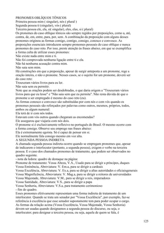 PRONOMES OBLÍQUOS TÔNICOS
Primeira pessoa mim ( singular), nós ( plural )
Segunda pessoa ti (singular), vós ( plural)
Terceira pessoa ele, ela, si( singular), eles, elas, si ( plural)
Os pronomes do caso oblíquo tônicos são sempre regidos por preposições, como a, até,
contra, de, em, entre, para, por, sem. A combinação da preposição com alguns desses
pronomes originou as formas comigo, contigo, consigo, conosco e convosco. As
preposições essenciais introduzem sempre pronomes pessoais do caso oblíquo e nunca
pronomes do caso reto. Por isso, preste atenção às frases abaixo, em que se exemplifica
a forma culta de utilizar esses pronomes:
Não existe nada entre mim e ti.
Não foi comprovada nenhuma ligação entre ti e ela.
Não há nenhuma acusação contra mim.
Não saia sem mim.
Há construções em que a preposição, apesar de surgir anteposta a um pronome, rege a
oração inteira, e não o pronome. Nesses casos, se o sujeito for um pronome, deverá ser
do caso reto:
Trouxeram vários livros para eu ler.
Não saia sem eu permitir.
Note que as orações podem ser desdobradas, o que daria origem a "Trouxeram vários
livros para que eu lesse" e "Não saia sem que eu permita". Não resta dúvida de que o
pronome a ser empregado é mesmo do caso reto (eu).
As formas conosco e convosco são substituídas por com nós e com vós quando os
pronomes pessoais são reforçados por palavras como outros, mesmos, próprios, todos,
ambos ou algum numeral:
Ela terá de ir com nós todos.
Estavam com vós outros quando chegaram as encomendas?
Ele assegurou que viajaria com nós dois.
O pronome si é exclusivamente reflexivo no português do Brasil. O mesmo ocorre com
a forma consigo. Observe seu emprego nas frases abaixo:
Ela é extremamente egoísta. Só é capaz de pensar em si.
Ele normalmente fala consigo mesmo em voz alta.
A SEGUNDA PESSOA INDIRETA
A chamada segunda pessoa indireta ocorre quando se empregam pronomes que, apesar
de indicarem o interlocutor (portanto, a segunda pessoa), exigem o verbo na terceira
pessoa. E o caso dos chamados pronomes de tratamento, que podem ser observados no
quadro seguinte.
- nota da ledora: quadro de destaque na página:
Pronome de tratamento: Vossa Alteza, V.A., Usado para se dirigir a príncipes, duques
Vossa Eminência, Abreviatura: V. Em.a, para se dirigir a cardeais
Vossa Excelência, Abreviatura: V. Ex.a, para se dirigir a altas autoridades e oficiaisgenerais
Vossa Magnificência, Abreviatura: V. Mag.a, para se dirigir a reitores de universidades
Vossa Majestade, Abreviatura: V.M., para se dirigir a reis, imperadores
Vossa Santidade, Abreviatura: V.S., para se dirigir a papa
Vossa Senhoria, Abreviatura: V.S.a, para tratamento cerimonioso
- fim do quadro.
Esses pronomes efetivamente representam uma forma indireta de tratamento de um
interlocutor. Quando se trata um senador por "Vossa Excelência", por exemplo, faz-se
referência à excelência que esse senador supostamente tem para poder ocupar o cargo.
As formas da relação acima (Vossa Excelência, Vossa Majestade, Vossa Senhoria)
devem ser usadas quando designamos a segunda pessoa do discurso, ou seja, o
interlocutor; para designar a terceira pessoa, ou seja, aquela de quem se fala, é
125
 