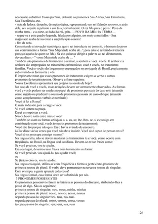 necessário substituir Vossa por Sua, obtendo os pronomes Sua Alteza, Sua Eminência,
Sua Excelência, etc.
- nota da ledora: desenho, de meia página, representando um rei falando ao povo, e atrás
dele, seu séquito repetindo a sua fala, textualmente. O rei fala para o povo : Povo da
minha terra. - e a corte, ao lado do rei, grita…- POVO DA MINHA TERRA…
- segue-se a este quadro legenda, falada por alguém, em meio a multidão: - Sua
majestade acaba de inventar a amplificação sonora!
- fim da nota.
Comentando a inovação tecnológica que o rei introduziu no comício, o homem do povo
usa corretamente a forma "Sua Majestade acaba de...'; pois está se referindo à terceira
pessoa (aquela de quem se fala). Se ele quisesse dirigir a palavra ao rei diretamente,
devera dizer: - " vossa Majestade acaba de … "
Também são pronomes de tratamento o senhor, a senhora e você, vocês. O senhor e a
senhora são empregados no tratamento cerimonioso; você e vocês, no tratamento
familiar. Você e vocês são largamente empregados no português do Brasil, praticamente
substituindo as formas tu e vós.
É importante notar que esses pronomes de tratamento exigem o verbo e outros
pronomes de terceira pessoa. Observe a frase seguinte:
Vossa Excelência apresentará seu projeto na sessão de hoje?
No caso de você e vocês, essas relações devem ser atentamente observadas. As formas
você e vocês podem ser usadas no papel de pronomes pessoais do caso reto (atuando
como sujeito ou predicativo) ou no de pronomes pessoais do caso oblíquo (atuando
como complementos verbais e nominais):
Você já foi a Roma?
O mais indicado para o cargo é você.
Vi você ontem na praça.
Darei as respostas a você.
Nunca houve nada entre mim e você.
Também se usam as formas oblíquas o, a, os, as; lhe, lhes, se, si e consigo em
combinação com você, vocês (e outros pronomes de tratamento):
Você não foi porque não quis. Eu o havia avisado do encontro.
Já lhe disse várias vezes que você não deve insistir. Você só é capaz de pensar em si?
Você só se preocupa consigo mesmo?
Na língua culta, não se devem misturar os tratamentos tu e você, como ocorre com
freqüência, no Brasil, na língua oral cotidiana. Devem-se evitar frases como:
Se você precisar, vou te ajudar.
Em seu lugar, devemos usar frases com tratamento uniforme:
Se você precisar, vou ajudá-lo. (ou ajudar você)
ou
Se (tu) precisares, vou te ajudar.
Na língua coloquial, utiliza-se com freqüência a forma a gente como pronome de
primeira pessoa do plural. O verbo deve permanecer na terceira pessoa do singular:
Com o tempo, a gente aprende cada coisa!
Na língua formal, essa forma deve ser substituída por nós.
3 PRONOMES POSSESSIVOS
Os pronomes possessivos fazem referência as pessoas do discurso, atribuindo-lhes a
posse de algo. São os seguintes:
primeira pessoa do singular: meu, meus, minha, minhas
primeira pessoa do plural: nosso, nossos, nossa, nossas
segunda pessoa do singular: teu, teus, tua, tuas
segunda pessoa do plural: vosso, vossos, vossa, vossas
terceira pessoa do singular: seu, seus, sua, suas
126
 
