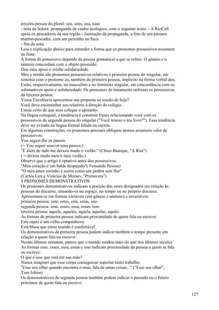 terceira pessoa do plural: seu, seus, sua, suas
- nota da ledora: propaganda de cunho ecológico, com o seguinte texto: - A RioCell
apoia os pescadores da sua região - ilustração da propaganda, a foto de um pássaro
martim-pescador, com um peixinho no bico.
- fim da nota.
Leia a explicação abaixo para entender a forma que os pronomes possessivos assumem
na frase.
A forma do possessivo depende da pessoa gramatical a que se refere. O gênero e o
número concordam com o objeto possuído:
Dou meu apoio e minha solidariedade.
Meu e minha são pronomes possessivos relativos à primeira pessoa do singular, em
sintonia com o pronome eu, também da primeira pessoa, implícito na forma verbal dou.
Estão, respectivamente, no masculino e no feminino singular, em concordância com os
substantivos apoio e solidariedade. Os pronomes de tratamento utilizam os possessivos
da terceira pessoa:
Vossa Excelência apresentou sua proposta na sessão de hoje?
Você deve encaminhar seu relatório à direção do colégio.
Esteja certo de que seus colegas o apoiarão.
Na língua coloquial, a tendência é construir frases relacionando você com os
possessivos da segunda pessoa do singular ("Você trouxe o teu livro?"). Essa tendência
deve ser evitada na língua formal falada ou escrita.
Em algumas construções, os pronomes pessoais oblíquos átonos assumem valor de
possessivos:
Vou seguir-lhe os passos.
(= Vou seguir seus/os seus passos.)
"E além de tudo me deixou mudo o violão." (Chico Buarque, "A Rita")
( = deixou mudo meu/o meu violão.)
Observe que o artigo é optativo antes dos possessivos:
"Meu coração é um balde despejado"( Fernando Pessoa)
"O meu amor sozinho é assim como um jardim sem flor"
(Carlos Lira e Vinicius de Moraes, "Primavera")
4 PRONOMES DEMONSTRATIVOS
Os pronomes demonstrativos indicam a posição dos seres designados em relação às
pessoas do discurso, situando-os no espaço, no tempo ou no próprio discurso.
Apresentam-se em formas variáveis (em gênero e número) e invariáveis:
primeira pessoa: este, estes, esta, estas, isto
segunda pessoa: esse, esses, essa, essas, isso
terceira pessoa: aquele, aqueles, aquela, aquelas, aquilo
As formas de primeira pessoa indicam proximidade de quem fala ou escreve:
Este rapaz é um velho companheiro.
Esta blusa que estou usando é confortável.
Os demonstrativos de primeira pessoa podem indicar também o tempo presente em
relação a quem fala ou escreve:
Nestas últimas semanas, parece que o mundo mudou mais do que nos últimos séculos.
As formas esse, esses, essa, essas e isso indicam proximidade da pessoa a quem se fala
ou escreve:
O que é isso que está em sua mão?
Nunca imaginei que esse corpo conseguisse suportar tanto trabalho.
"Esse seu olhar quando encontra o meu, fala de umas coisas..." ("Esse seu olhar",
Tom Jobim)
Os demonstrativos de segunda pessoa também podem indicar o passado ou o futuro
próximos de quem fala ou escreve:
127
 