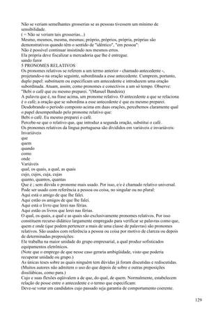 Não se veriam semelhantes grosserias se as pessoas tivessem um mínimo de
sensibilidade.
( = Não se veriam tais grosserias...)
Mesmo, mesmos, mesma, mesmas; próprio, próprios, própria, próprias são
demonstrativos quando têm o sentido de "idêntico", "em pessoa":
Não é possível continuar insistindo nos mesmos erros.
Ela própria deve fiscalizar a mercadoria que lhe é entregue.
sando furor
5 PRONOMES RELATIVOS
Os pronomes relativos se referem a um termo anterior - chamado antecedente -,
projetando-o na oração seguinte, subordinada a esse antecedente. Cumprem, portanto,
duplo papel: substituem ou especificam um antecedente e introduzem uma oração
subordinada. Atuam, assim, como pronomes e conectivos a um só tempo. Observe:
"Bebi o café que eu mesmo preparei. "(Manuel Bandeira)
A palavra que é, na frase acima, um pronome relativo. O antecedente a que se relaciona
é o café; a oração que se subordina a esse antecedente é que eu mesmo preparei.
Desdobrando o período composto acima em duas orações, percebemos claramente qual
o papel desempenhado pelo pronome relativo que:
Bebi o café. Eu mesmo preparei o café.
Percebe-se que o relativo que, que introduz a segunda oração, substitui o café.
Os pronomes relativos da língua portuguesa são divididos em variáveis e invariáveis:
Invariáveis
que
quem
quando
como
onde
Variáveis
qual, os quais, a qual, as quais
cujo, cujos, cuja, cujas
quanto, quantos, quantas
Que é ; sem dúvida o pronome mais usado. Por isso, e/e é chamado relativo universal.
Pode ser usado com referência a pessoa ou coisa, no singular ou no plural:
Aqui está o amigo de que lhe falei.
Aqui estão os amigos de que lhe falei.
Aqui está o livro que lerei nas férias.
Aqui estão os livros que lerei nas férias.
O qual, os quais, a qual e as quais são exclusivamente pronomes relativos. Por isso
constituem recurso didático largamente empregado para verificar se palavras como que,
quem e onde (que podem pertencer a mais de uma classe de palavras) são pronomes
relativos. São usados com referência a pessoa ou coisa por motivo de clareza ou depois
de determinadas preposições:
Ele trabalha na maior unidade do grupo empresarial, a qual produz sofisticados
equipamentos eletrônicos.
(Note que o emprego de que nesse caso geraria ambigüidade, visto que poderia
recuperar unidade ou grupo.)
As únicas teses sobre as quais ninguém tem dúvidas já foram discutidas e rediscutidas.
(Muitos autores não admitem o uso do que depois de sobre e outras preposições
dissilábicas, como para.)
Cujo e suas flexões eqüivalem a de que, do qual, de quem. Normalmente, estabelecem
relação de posse entre o antecedente e o termo que especificam:
Deve-se votar em candidatos cujo passado seja garantia de comportamento coerente.
129
 
