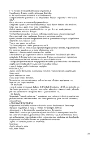 ( = o passado desses candidatos deve ser garantia...)
É um homem de cujas opiniões só se pode discordar.
(= das opiniões desse homem só se pode discordar.)
É importante notar que nunca se usa artigo depois de cujo: "cujo filho" e não "cujo o
filho".
Quem refere-se a pessoa ou a algo personificado:
Este poeta, a quem o povo deveria respeitar; é o que melhor traduz a alma brasileira.
Este é meu cão, a quem prezo como companheiro.
Onde é pronome relativo quando eqüivale a em que; deve ser usado, portanto,
unicamente na indicação de lugar:
Você conhece uma cidade brasileira onde se possa atravessar a rua em segurança?
Quero que você veja a escola onde fiz meus primeiros garranchos.
Quanto, quantos e quantas são pronomes relativos quando usados depois dos pronomes
indefinidos tudo, todos ou todas:
Trouxe tudo quanto me pediram.
Você deve perguntar a todos quantos estavam lá.
Quando e como são relativos que exprimem noções de tempo e modo, respectivamente:
É o momento quando o céu se torna infinitamente azul.
Não aceito a forma como ela tratou você na reunião.
É fácil observar que os pronomes relativos são elementos fundamentais para a boa
articulação de frases e textos: sua propriedade de atuar como pronomes e conectivos
simultaneamente favorece a síntese e evita a repetição de termos.
Você poderá perceber melhor esse papel nas atividades que vêm adiante e no estudo das
orações subordinadas adjetivas, na parte reservada a Sintaxe.
- nota da ledora: quadro de destaque na página:
OBSERVAÇÃO
Alguns autores defendem a existência de pronomes relativos sem antecedentes, em
frases como:
Quem não deve não teme.
Ficou quieto onde o deixaram.
Nesses casos, os pronomes quem e onde seriam equivalentes a aqueles que e no
lugar em que, respectivamente.
- fim do quadro.
- nota da ledora: propaganda da Feira de Utilidade Doméstica, UD 97, no Anhembi, em
São Paulo, apresentando a seguinte: uma mulher sobre duas caixas de cadeira, olhando
por cima de um muro, e a seguinte frase: - Quem é curioso vai.
- fim da nota.
No período "Quem é curioso vai "; observamos uma curiosa ocorrência gramatical: um
pronome relativo sem antecedente. Para certos gramáticos, quem deve ser desdobrado
em aquele que.
6 PRONOME INDEFINIDO
Os pronomes indefinidos referem-se à terceira pessoa do discurso de forma vaga,
imprecisa ou genérica. É o que se verifica, por exemplo, na frase:
Alguém esteve lá durante minha ausência e levou os documentos.
Não é difícil constatar que o pronome alguém faz referência a uma pessoa da qual se
fala (uma terceira pessoa, portanto) de forma imprecisa, vaga. É um termo que indica
um ser humano de cuja existência se tem certeza, mas cuja identidade não é conhecida.
Os pronomes indefinidos formam um grupo bastante numeroso.
Alguns são variáveis; outros são invariáveis.
Invariáveis
alguém, ninguém, cada
tudo, nada, outrem
130
 