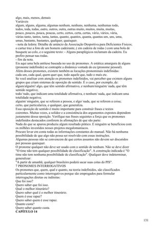 algo, mais, menos, demais
Variáveis
algum, alguns, alguma, algumas nenhum, nenhuns, nenhuma, nenhumas todo,
todos, toda, todas, outro, outros, outra, outras muito, muitos, muita, muitas,
pouco, poucos, pouca, poucas, certo, certos, certa, certas, vário, vários, vária,
várias tanto, tantos, tanta, tantas, quanto, quantos, quanta, quantas um, uns, uma,
umas, bastante, bastantes, qualquer, quaisquer.
- nota da ledora: Detalhe de anúncio da Associação Desportiva para Deficientes Físicos;
o cartaz traz a foto de um homem cadeirante, ( em cadeira de rodas ) com uma bola de
basquete ao colo, e o seguinte texto: - Alguns paraplégicos reclamam da cadeira. Eu
prefiro pensar nas rodas.
- fim da nota.
Eis aqui uma bela antítese baseada no uso de pronomes. A estática amargura de alguns
(pronome indefinido) se contrapõe a dinâmica vontade do eu (pronome pessoal).
Além desses pronomes, existem também as locuções pronominais indefinidas:
cada um, cada qual, quem quer que, todo aquele que, tudo o mais etc.
Se você analisar com atenção os pronomes indefinidos, vai perceber que existem alguns
grupos que criam sistemas de oposição de sentido. É o caso, por exemplo, de:
algum/alguém! algo, que têm sentido afirmativo, e nenhum/ninguém/ nada, que têm
sentido negativo;
todo/ tudo, que indicam uma totalidade afirmativa, e nenhum/ nada, que indicam uma
totalidade negativa;
alguém/ ninguém, que se referem a pessoa, e algo/ nada, que se referem a coisa;
certo, que particulariza, e qualquer, que generaliza.
Essa oposição de sentido é muito importante para construir frases e textos
coerentes. Muitas vezes, a solidez e a consistência dos argumentos expostos dependem
justamente dessa oposição. Verifique nas frases seguintes a força que os pronomes
indefinidos destacados conferem às afirmações de que são parte:
Nada do que se apurou produziu algum resultado prático. E ninguém se beneficiou com
os milhões investidos nesses projetos megalomaníacos.
Procure levar em conta todas as informações constantes do manual. Não há nenhuma
possibilidade de que algo não possa ser resolvido com essas instruções.
Algumas pessoas não se convencem de que certos assuntos não devem ser discutidos
por pessoas quaisquer.
O pronome qualquer não deve ser usado com o sentido de nenhum. Não se deve dizer
"O time não tem qualquer possibilidade de classificação". A construção indicada é "O
time não tem nenhuma possibilidade de classificação". Qualquer deve indeterminar,
generalizar:
"A partir de amanhã, qualquer brasileiro poderá sacar suas cotas do PIS".
7 PRONOMES INTERROGATIVOS
Os pronomes que, quem, qual e quanto, na teoria indefinidos, são classificados
particularmente como interrogativos porque são empregados para formular
interrogações diretas ou indiretas:
Que foi isso?
Quero saber que foi isso.
Qual o melhor itinerário?
Quero saber qual é o melhor itinerário.
Quem é esse rapaz?
Quero saber quem é esse rapaz.
Quanto custa?
Quero saber quanto custa.
CAPÍTULO 14
131
 