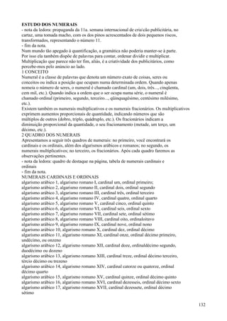 ESTUDO DOS NUMERAIS
- nota da ledora: propaganda da 11a. semana internacional de criacão publicitária, no
cartaz, uma tomada macho, com os dos pinos acrescentados de dois pequenos riscos,
transformados, representando o número 11.
- fim da nota.
Num mundo tão apegado à quantificação, a gramática não poderia manter-se à parte.
Por isso ela também dispõe de palavras para contar, ordenar dividir e multiplicar.
Multiplicação que parece não ter fim, aliás, é a criatividade dos publicitários, como
percebe-mos pelo anúncio ao lado.
1 CONCEITO
Numeral é a classe de palavras que denota um número exato de coisas, seres ou
conceitos ou indica a posição que ocupam numa determinada ordem. Quando apenas
nomeia o número de seres, o numeral é chamado cardinal (um, dois, três..., cinqüenta,
cem mil, etc.). Quando indica a ordem que o ser ocupa numa série, o numeral é
chamado ordinal (primeiro, segundo, terceiro..., qüinquagésimo, centésimo milésimo,
etc.).
Existem também os numerais multiplicativos e os numerais fracionários. Os multiplicativos
exprimem aumentos proporcionais de quantidade, indicando números que são
múltiplos de outros (dobro, triplo, quádruplo, etc.). Os fracionários indicam a
diminuição proporcional da quantidade, o seu fracionamento (metade, um terço, um
décimo, etc.).
2 QUADRO DOS NUMERAIS
Apresentamos a seguir três quadros de numerais: no primeiro, você encontrará os
cardinais e os ordinais, além dos algarismos arábicos e romanos; no segundo, os
numerais multiplicativos; no terceiro, os fracionários. Após cada quadro faremos as
observações pertinentes.
- nota da ledora: quadro de destaque na página, tabela de numerais cardinais e
ordinais
- fim da nota.
NUMERAIS CARDINAIS E ORDINAIS
algarismo arábico 1, algarismo romano I, cardinal um, ordinal primeiro;
algarismo arábico 2, algarismo romano II, cardinal dois, ordinal segundo
algarismo arábico 3, algarismo romano III, cardinal três, ordinal terceiro
algarismo arábico 4, algarismo romano IV, cardinal quatro, ordinal quarto
algarismo arábico 5, algarismo romano V, cardinal cinco, ordinal quinto
algarismo arábico 6, algarismo romano VI, cardinal seis, ordinal sexto
algarismo arábico 7, algarismo romano VII, cardinal sete, ordinal sétimo
algarismo arábico 8, algarismo romano VIII, cardinal oito, ordinaloitavo
algarismo arábico 9, algarismo romano IX, cardinal nove, ordinal nono
algarismo arábico 10, algarismo romano X, cardinal dez, ordinal décimo
algarismo arábico 11, algarismo romano XI, cardinal onze, ordinal décimo primeiro,
undécimo, ou onzeno
algarismo arábico 12, algarismo romano XII, cardinal doze, ordinaldécimo segundo,
duodécimo ou dozeno
algarismo arábico 13, algarismo romano XIII, cardinal treze, ordinal décimo terceiro,
tércio décimo ou trezeno
algarismo arábico 14, algarismo romano XIV, cardinal catorze ou quatorze, ordinal
décimo quarto
algarismo arábico 15, algarismo romano XV, cardinal quinze, ordinal décimo quinto
algarismo arábico 16, algarismo romano XVI, cardinal dezesseis, ordinal décimo sexto
algarismo arábico 17, algarismo romano XVII, cardinal dezessete, ordinal décimo
sétimo
132
 