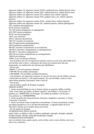 algarismo arábico 18, algarismo romano XVIII, cardinal dezoito, ordinal décimo oitavo
algarismo arábico 19, algarismo romano XIX, cardinal dezenove, ordinal décimo nono
algarismo arábico 20, algarismo romano XX, cardinal vinte, ordinal vigésimo
algarismo arábico 21, algarismo romano XXI, cardinal vinte e um, ordinal vigésimo
primeiro
algarismo arábico 30, algarismo romano XXX, cardinal trinta, ordinal trigésimo
algarismo arábico 40, algarismo romano XL, cardinal quarenta, ordinal quadragésimo
50 L cinqüenta qüinquagéssimo
60 IX sessenta sexagésimo
70 LXX setenta setuagésimo ou septuagésimo
80 LXXX oitenta octogésimo
90 XC noventa nonagésimo
100 C cem centésimo
200 CC duzentos ducentésimo
300 CCC trezentos trecentésimo
400 CD quatrocentos quadringentésimo
500 D quinhentos qüingentésimo
600 DC seiscentos seiscentésimo ou sexcentésimo
700 DCC setecentos setingentésimo ou septingentésimo
800 DCCC oitocentos octingentésimo
900 CM novecentos nongentésimo ou noningentésimo
1000 M mil milésimo
10000 -X dez mil décimo milésimo
- nota da ledora: dez mil em algarismos romanos, escreve-se com uma sobre-linha no X,
um tracinho sobre a letra x, o programa não aceita este caractere pois não esta
programado, em nenhum dos oito idiomas que trabalhamos.
- fim da nota.
100000 -C cem mil centésimo milésimo
1 000 000 -M um milhão milionésimo
1 000 000000 --M um bilhão ou bilião bilionésimo
- nota da ledora: em algarismos romanos, no caso de cem mil, e de um milhão, colocase
a sobre-linha nas letras C, e M respectivamente. No caso de bilhão, coloca-se duas
sobre-linhas paralelas, horizontais, sobre a letra M.
- fim da nota.
- nota da ledora: quadro de destaque na página:
OBSERVAÇÕES:
1. Atente na possibilidade de usar as formas catorze ou quatorze, bilhão ou bilião.
Aliás, é bom saber que bilhão, no Brasil, significa "mil milhões" (10 elevado a 9
potência ou 1 000000 000); em Portugal, "um milhão de milhões" (10 elevado a
12a. potência ou 1 000000000000).
2. Atente na grafia das formas dezesseis, dezessete, cinqüenta e seiscentos. A forma
"cincoenta" é incorreta.
3. Atente nas formas cultas octogésimo e trecentésimo. A forma tricentésimo é aceita
por alguns gramáticos e já se encontra dicionarizada - a segunda edição do Novo
Dicionário Aurélio, por exemplo, abona essa forma.
- fim do quadro de destaque.
NUMERAIS MULTIPLICATIVOS
duplo, dobro, ou dúplice; triplo ou tríplice; quádruplo, quíntuplo, sêxtuplo, séptupIo,
óctuplo nônuplo, décuplo undécuplo duodécuplo céntuplo
NUMERAIS FRACIONÁRIOS
meio ou metade, terço, quarto, quinto, sexto, sétimo, oitavo, nono, décimo, onze avos,
doze avos, centésimo,
133
 