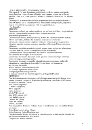 - nota da ledora: quadros em destaque na página:
Observação 1: No lugar de qualquer multiplicativo pode ser usada a combinação
numeral cardinal + vezes. Essa combinação supre os casos em que não há formas
speciais , como treze vezes, quarenta e seis vezes, cinqüenta e duas vezes, etc. - fim do
quadro.
Observação 2: os numerais fracionários propriamente ditos são meio (ou metade) e
terço. Os demais são na verdade expressos pelos ordinal correspondente, seguido da
palavra avos: onze avos, doze avos, vinte avos, quarenta avos.
- fim do quadro.
3 FLEXÃO
Os numerais cardinais que variam em gênero são um/ uma, dois/duas e os que indicam
centenas, de duzentos/duzentas em diante: trezentos/ trezentas,
quatrocentos/quatrocentas, etc.
Cardinais como milhão, bilhão (ou bilião), trilhão, etc. variam em número: milhões,
bilhões (ou biliões), trilhões, etc. Os demais cardinais são invariáveis.
Os numerais ordinais variam em gênero e número: primeiro, primeira, primeiros,
primeiras; segundo, segunda, segundos, segundas; milésimo, milésima, milésimos,
milésimas.
Os numerais multiplicativos são invariáveis quando atuam em funções substantivas:
Fizeram o dobro do esforço e conseguiram o triplo de produção.
Quando atuam em funções adjetivas, flexionam-se em gênero e número:
Teve de tomar doses triplas do medicamento.
Os numerais fracionários flexionam-se em gênero e número: um terço, uma terça
parte; dois terços, duas terças partes.
É comum na linguagem coloquial a indicação de grau nos numerais, traduzindo
afetividade ou especialização de sentido. É o que ocorre em frases como:
Me empresta duzentinho...
Aquela revista já está custando duzentão.
Ele é sempre o primeirão nessas coisas.
É artigo de primeiríssima qualidade!
O time está arriscado a ir parar na segundona. (= Segunda Divisão)
4 EMPREGO
Para designar papas, reis, imperadores, séculos e partes em que se divide uma obra,
quando o numeral vem depois do substantivo, utilizam-se os ordinais até décimo e a
partir daí os cardinais. Observe:
João Paulo II (segundo)
D. Pedro II (segundo)
Ato II (segundo)
Canto IX (nono)
Século VIII (oitavo)
João XXIII (vinte e três)
Luís XVI (dezesseis)
Capítulo XX (vinte)
Tomo XV (quinze)
Século XX (vinte)
Para designar leis, decretos e portaras, utiliza-se o ordinal até nono e o cardinal de dez
em diante:
Artigo 1o.(primeiro) Artigo 10(dez)
Artigo 9o.(nono) Artigo 21 (vinte e um)
Para designar dias do mês, utilizam-se os cardinais, exceto na indicação do primeiro dia,
que é tradicionalmente feita pelo ordinal:
Chegamos dia dois de setembro.
134
 