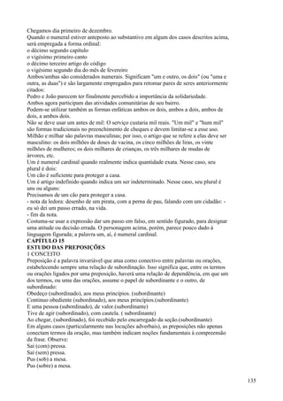 Chegamos dia primeiro de dezembro.
Quando o numeral estiver anteposto ao substantivo em algum dos casos descritos acima,
será empregada a forma ordinal:
o décimo segundo capítulo
o vigésimo primeiro canto
o décimo terceiro artigo do código
o vigésimo segundo dia do mês de fevereiro
Ambos/ambas são considerados numerais. Significam "um e outro, os dois" (ou "uma e
outra, as duas") e são largamente empregados para retomar pares de seres anteriormente
citados:
Pedro e João parecem ter finalmente percebido a importância da solidariedade.
Ambos agora participam das atividades comunitárias de seu bairro.
Podem-se utilizar também as formas enfáticas ambos os dois, ambos a dois, ambos de
dois, a ambos dois.
Não se deve usar um antes de mil: O serviço custaria mil reais. "Um mil" e "hum mil"
são formas tradicionais no preenchimento de cheques e devem limitar-se a esse uso.
Milhão e milhar são palavras masculinas; por isso, o artigo que se refere a elas deve ser
masculino: os dois milhões de doses de vacina, os cinco milhões de liras, os vinte
milhões de mulheres; os dois milhares de crianças, os três milhares de mudas de
árvores, etc.
Um é numeral cardinal quando realmente indica quantidade exata. Nesse caso, seu
plural é dois:
Um cão é suficiente para proteger a casa.
Um é artigo indefinido quando indica um ser indeterminado. Nesse caso, seu plural é
uns ou alguns:
Precisamos de um cão para proteger a casa.
- nota da ledora: desenho de um pirata, com a perna de pau, falando com um cidadão: -
eu só dei um passo errado, na vida.
- fim da nota.
Costuma-se usar a expressão dar um passo em falso, em sentido figurado, para designar
uma atitude ou decisão errada. O personagem acima, porém, parece pouco dado à
linguagem figurada; a palavra um, aí, é numeral cardinal.
CAPÍTULO 15
ESTUDO DAS PREPOSIÇÕES
1 CONCEITO
Preposição é a palavra invariável que atua como conectivo entre palavras ou orações,
estabelecendo sempre uma relação de subordinação. Isso significa que, entre os termos
ou orações ligados por uma preposição, haverá uma relação de dependência, em que um
dos termos, ou uma das orações, assume o papel de subordinante e o outro, de
subordinado:
Obedeço (subordinado), aos meus princípios. (subordinante)
Continuo obediente (subordinado), aos meus princípios.(subordinante)
E uma pessoa (subordinado), de valor.(subordinante)
Tive de agir (subordinado), com cautela. ( subordinante)
Ao chegar, (subordinado), foi recebido pelo encarregado da seção.(subordinante)
Em alguns casos (particularmente nas locuções adverbais), as preposições não apenas
conectam termos da oração, mas também indicam noções fundamentais à compreensão
da frase. Observe:
Saí (com) pressa.
Saí (sem) pressa.
Pus (sob) a mesa.
Pus (sobre) a mesa.
135
 