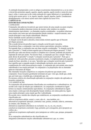 A contração da preposição a com os artigos ou pronomes demonstrativos a, as ou com o
a inicial dos pronomes aquele, aqueles, aquela, aquelas, aquilo recebe o nome de crase
(que é, aliás, o nome que se dá a toda contração de vogais idênticas) e é assinalada na
escrita pelo acento grave: à, às, àquele, àqueles, àquela, àquelas, àquilo. Estudaremos
detalhadamente o uso desse acento num outro capítulo de nosso livro.
CAPÍTULO 16
ESTUDO DAS CONJUNÇÕES
1 CONCEITO
Conjunções são palavras invariáveis que unem termos de uma oração ou unem orações.
As conjunções podem relacionar termos de mesmo valor sintático ou orações
sintaticamente equivalentes - as chamadas orações coordenadas - ou podem relacionar
uma oração com outra que nela desempenha função sintática - respectivamente, uma
oração principal e uma oração subordinada. Ohserve:
Nossa realidade social é precária (e) nefasta.
A situação social do país é precária, (mas) ainda existem aqueles que só buscam
privilégios pessoais.
Não se pode deixar de perceber (que) a situação social do país é precária.
Na primeira frase, a conjunção e une dois termos equivalentes: precária e nefasta.
Na segunda frase, a conjunção mas une duas orações coordenadas: "A situação social do
país é precária" e "ainda existem aqueles que só buscam privilégios pessoais". É fácil
perceber que cada uma dessas orações é completa em si mesma, podendo até mesmo ser
separada da outra por ponto. Na terceira frase, a conjunção que une a oração "Não se
pode deixar de perceber" à oração "a situação social do país é precária". Note que o
sentido do verbo perceber, presente na primeira oração, é complementado pela segunda
oração da frase: perceber, é, no caso, "perceber que a situação social do país é precária".
Isso significa que a segunda oração é subordinada à primeira, pois atua como
complemento do verbo dessa primeira oração. A conjunção que está unindo uma oração
subordinada à sua oração principal. As conjunções e as preposições são as chamadas
palavras relacionais da língua.
São chamados locuções conjuntivas os conjuntos de palavras que atuam como
conjunções. Essas locuções geralmente terminam em que: visto que, desde que, ainda
que, por mais que, à medida que, à proporção que, etc.
Os mesmos critérios de classificação aplicados às conjunções simples são aplicados às
locuções conjuntivas.
2 CLASSIFICAÇÃO
As conjunções são primeiramente classificadas em coordenativas e subordinativas, de
acordo com o tipo de relação que estabelecem. As conjunções coordenativas ligam
termos ou orações sintaticamente equivalentes. As conjunções subordinativas ligam
uma oração a outra que nela desempenha função sintática; em outras palavras, ligam
uma oração principal a uma oração que lhe é subordinada.
De acordo com o sentido das relações que estabelecem, as conjunções coordenativas são
classificadas em:
aditivas (exprimem adição, soma): e, nem, não só... mas também, etc.;
adversativas (exprimem oposição, contraste): mas, porém, contudo, todavia, entretanto,
no entanto, não obstante, etc.;
alternativas (exprimem alternância ou exclusão): ou, ou, ou, ora, ura,etc.;
conclusivas (exprimem conclusão): logo, portanto, por conseguinte, pois (posposto ao
verbo), etc.;
explicativas (exprimem explicação): pois (anteposto ao verbo), que, porque, porquanto.
Etc.
Já as conjunções subordinativas são classificadas em:
integrantes (introduzem orações subordinadas substantivas): que, se, como;
137
 
