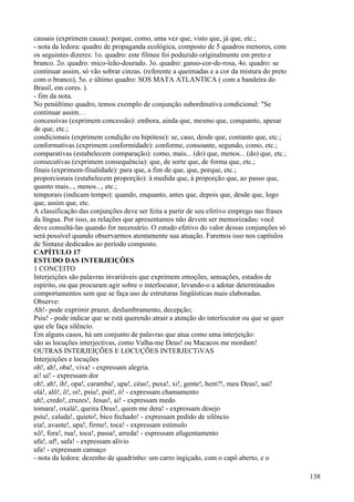 causais (exprimem causa): porque, como, uma vez que, visto que, já que, etc.;
- nota da ledora: quadro de propaganda ecológica, composto de 5 quadros menores, com
os seguintes dizeres: 1o. quadro: este filmee foi poduzido originalmente em preto e
branco. 2o. quadro: mico-leão-dourado. 3o. quadro: ganso-cor-de-rosa, 4o. quadro: se
continuar assim, só vão sobrar cinzas. (referente a queimadas e a cor da mistura do preto
com o branco), 5o. e último quadro: SOS MATA ATLANTICA ( com a bandeira do
Brasil, em cores. ).
- fim da nota.
No penúltimo quadro, temos exemplo de conjunção subordinativa condicional: "Se
continuar assim…
concessivas (exprimem concessão): embora, ainda que, mesmo que, conquanto, apesar
de que, etc.;
condicionais (exprimem condição ou hipótese): se, caso, desde que, contanto que, etc.;
conformativas (exprimem conformidade): conforme, consoante, segundo, como, etc.;
comparativas (estabelecem comparação): como, mais... (do) que, menos... (do) que, etc.;
consecutivas (exprimem consequência): que, de sorte que, de forma que, etc.;
finais (exprimem-finalidade): para que, a fim de que, que, porque, etc.;
proporcionais (estabelecem proporção): à medida que, à proporção que, ao passo que,
quanto mais..., menos..., etc.;
temporais (indicam tempo): quando, enquanto, antes que, depois que, desde que, logo
que, assim que, etc.
A classificação das conjunções deve ser feita a partir de seu efetivo emprego nas frases
da língua. Por isso, as relações que apresentamos não devem ser memorizadas: você
deve consultá-las quando for necessário. O estudo efetivo do valor dessas conjunções só
será possível quando observarmos atentamente sua atuação. Faremos isso nos capítulos
de Sintaxe dedicados ao período composto.
CAPÍTULO 17
ESTUDO DAS INTERJEIÇÕES
1 CONCEITO
Interjeições são palavras invariáveis que exprimem emoções, sensações, estados de
espírito, ou que procuram agir sobre o interlocutor, levando-o a adotar determinados
comportamentos sem que se faça uso de estruturas lingüísticas mais elaboradas.
Observe:
Ah!- pode exprimir prazer, deslumbramento, decepção;
Psiu! - pode indicar que se está querendo atrair a atenção do interlocutor ou que se quer
que ele faça silêncio.
Em alguns casos, há um conjunto de palavras que atua como uma interjeição:
são as locuções interjectivas, como Valha-me Deus! ou Macacos me mordam!
OUTRAS INTERJEIÇÕES E LOCUÇÕES INTERJECTiVAS
Interjeições e locuções
oh!, ah!, oba!, viva! - expressam alegria.
ai! ui! - expressam dor
oh!, ah!, ih!, opa!, caramba!, upa!, céus!, puxa!, xi!, gente!, hem?!, meu Deus!, uaí!
olá!, alô!, ô!, oi!, psiu!, psit!, ó! - expressam chamamento
uh!, credo!, cruzes!, Jesus!, ai! - expressam medo
tomara!, oxalá!, queira Deus!, quem me dera! - expressam desejo
psiu!, caluda!, quieto!, bico fechado! - expressam pedido de silêncio
eia!, avante!, upa!, firme!, toca! - expressam estímulo
xô!, fora!, rua!, toca!, passa!, arreda! - espressam afugentamento
ufa!, uf!, safa! - expressam alívio
ufa! - expressam cansaço
- nota da ledora: dezenho de quadrinho: um carro ingiçado, com o capô aberto, e o
138
 