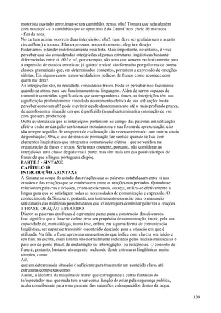 motorista ouvindo aproximar-se um caminhão, pensa: oba! Tomara que seja alguém
com macaco! - e o caminhão que se aproxima é do Gran Circo, cheio de macacos.
- fim da nota.
No cartum acima, ocorrem duas interjeições: oba!. (que deve ser grafada sem o acento
circunflexo) e tomara. Elas expressam, respectivamente, alegria e desejo.
Poderíamos estender indefinidamente essa lista. Mais importante, no entanto, é você
perceber que são consideradas interjeições algumas estruturas lingüísticas bastante
diferenciadas entre si. Ah! e ui!, por exemplo, são sons que servem exclusivamente para
a expressão de estados emotivos; já quieto! e viva! são formadas por palavras de outras
classes gramaticais que, em determinados contextos, permitem a expressão de emoções
súbitas. Em alguns casos, temos verdadeiros pedaços de frases, como acontece com
quem me dera!.
As interjeições são, na realidade, verdadeiras frases. Pode-se perceber isso facilmente
quando se atenta para seu funcionamento na linguagem. Além de serem capazes de
transmitir conteúdos significativos que correspondem a frases, as interjeições têm sua
significação profundamente vinculada ao momento efetivo de sua utilização: basta
perceber como um ah! pode exprimir desde desapontamento até o mais profundo prazer,
de acordo com a situação em que é proferido (a qual determinará a entonação de voz
com que será produzido).
Outra evidência de que as interjeições pertencem ao campo das palavras em utilização
efetiva e não ao das palavras tomadas isoladamente é sua forma de apresentação: elas
são sempre seguidas de um ponto de exclamação (às vezes combinado com outros sinais
de pontuação). Ora, o uso de sinais de pontuação faz sentido quando se lida com
elementos lingüísticos que integram a comunicação efetiva - que se verifica na
organização de frases e textos. Seria mais coerente, portanto, não considerar as
interjeições uma classe de palavras à parte, mas sim mais um dos possíveis tipos de
frases de que a língua portuguesa dispõe.
PARTE 3 - SINTAXE
CAPÍTULO 18
INTRODUÇÃO A SINTAXE
A Sintaxe se ocupa do estudo das relações que as palavras estabelecem entre si nas
orações e das relações que se estabelecem entre as orações nos períodos. Quando se
relacionam palavras e orações, criam-se discursos, ou seja, utiliza-se efetivamente a
língua para que se satisfaçam todas as necessidades de comunicação e expressão. O
conhecimento da Sintaxe é, portanto, um instrumento essencial para o manuseio
satisfatório das múltiplas possibilidades que existem para combinar palavras e orações.
1 FRASE, ORAÇÃO E PERÍODO
Dispor as palavras em frases é o primeiro passo para a construção dos discursos.
Isso significa que a frase se define pelo seu propósito de comunicação, isto é, pela sua
capacidade de, num diálogo, numa tese, enfim, em alguma forma de comunicação
lingüística, ser capaz de transmitir o conteúdo desejado para a situação em que é
utilizada. Na fala, a frase apresenta uma entoação que indica com clareza seu início e
seu fim; na escrita, esses limites são normalmente indicados pelas iniciais maiúsculas e
pelo uso de ponto (final, de exclamação ou interrogação) ou reticências. O conceito de
frase é, portanto, bastante abrangente, incluindo desde estruturas lingüísticas muito
simples, como:
Ai!,
que em determinada situação é suficiente para transmitir um conteúdo claro, até
estruturas complexas como:
Assim, a idolatria da máquina de matar que corresponde a certas fantasias do
te/espectador mas que nada tem a ver com a função de zelar pela segurança pública,
acaba contribuindo para o surgimento dos valentões enlouquecidos dentro da tropa.
139
 