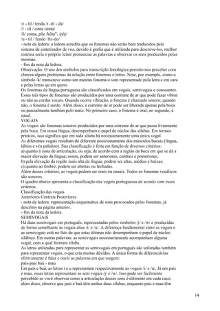 /e - til / tenda /t -til - da/
/I - til / cinta /sínta/
/õ/ conta, põe /kõta", /pôj/
/u - til / fundo /fu~do/
- nota da ledora: a ledora acredita que os fonemas não serão bem traduzidos pelo
sistema de sintetizador de voz, devido à grafia que é utilizada para descreve-los, melhor
sistema seria o próprio leitor pronunciar as palavras e observar os sons produzidos pelas
mesmas.
- fim da nota da ledora.
Observação: O uso dos símbolos para transcrição fonológica permite-nos perceber com
clareza alguns problemas da relação entre fonemas e letras. Note, por exemplo, como o
símbolo /k/ transcreve como um mesmo fonema o som representado pela letra c em cara
e pelas letras qu em quero.
Os fonemas da língua portuguesa são classificados em vogais, semivogais e consoantes.
Esses três tipos de fonemas são produzidos por uma corrente de ar que pode fazer vibrar
ou não as cordas vocais. Quando ocorre vibração, o fonema é chamado sonoro; quando
não, o fonema é surdo. Além disso, a corrente de ar pode ser liberada apenas pela boca
ou parcialmente também pelo nariz. No primeiro caso, o fonema é oral; no segundo, é
nasal.
VOGAIS
As vogais são fonemas sonoros produzidos por uma corrente de ar que passa livremente
pela boca. Em nossa língua, desempenham o papel de núcleo das sílabas. Em termos
práticos, isso significa que em toda sílaba há necessariamente uma única vogal.
As diferentes vogais resultam do diferente posicionamento dos músculos bucais (língua,
lábios e véu palatino). Sua classificação é feita em função de diversos critérios:
a) quanto à zona de articulação, ou seja, de acordo com a região da boca em que se dá a
maior elevação da língua; assim, podem ser anteriores, centrais e posteriores;
b) pela elevação da região mais alta da língua; podem ser altas, médias e baixas;
c) quanto ao timbre; podem ser abertas ou fechadas.
Além desses critérios, as vogais podem ser orais ou nasais. Todos os fonemas vocálicos
são sonoros.
O quadro abaixo apresenta a classificação das vogais portuguesas de acordo com esses
critérios.
Classificação das vogais
Anteriores Centrais Posteriores
- nota da ledora: representação esquemática de sons provocados pelos fonemas, já
descritos na página anterior.
- fim da nota da ledora.
SEMIVOGAIS
Há duas semivogais em português, representadas pelos símbolos /j/ e /w/ e produzidas
de forma semelhante às vogais altas /i/ e /u/. A diferença fundamental entre as vogais e
as semivogais está no fato de que estas últimas não desempenham o papel de núcleo
silábico. Em outras palavras: as semivogais necessariamente acompanham alguma
vogal, com a qual formam sílaba.
As letras utilizadas para representar as semivogais em português são utilizadas também
para representar vogais, o que cria muitas dúvidas. A única forma de diferenciá-las
efetivamente é falar e ouvir as palavras em que surgem:
país-pais baú - mau
Em país e baú, as letras i e u representam respectivamente as vogais /i/ e /u/. Já em pais
e mau, essas letras representam as sem vogais /j/ e /w/. Isso pode ser facilmente
percebido se você observar como a articulação desses sons é diferente em cada caso;
além disso, observe que país e baú têm ambas duas sílabas, enquanto pais e mau têm
14
 