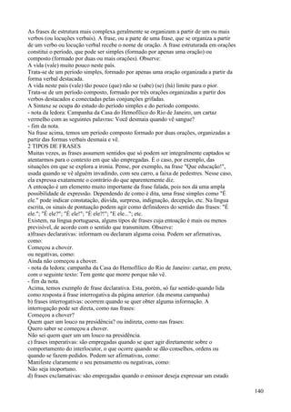 As frases de estrutura mais complexa geralmente se organizam a partir de um ou mais
verbos (ou locuções verbais). A frase, ou a parte de uma frase, que se organiza a partir
de um verbo ou locução verbal recebe o nome de oração. A frase estruturada em orações
constitui o período, que pode ser simples (formado por apenas uma oração) ou
composto (formado por duas ou mais orações). Observe:
A vida (vale) muito pouco neste país.
Trata-se de um período simples, formado por apenas uma oração organizada a partir da
forma verbal destacada.
A vida neste país (vale) tão pouco (que) não se (sabe) (se) (há) limite para o pior.
Trata-se de um período composto, formado por três orações organizadas a partir dos
verbos destacados e conectadas pelas conjunções grifadas.
A Sintaxe se ocupa do estudo do período simples e do período composto.
- nota da ledora: Campanha da Casa do Hemofílico do Rio de Janeiro, um cartaz
vermelho com as seguintes palavras: Você desmaia quando vê sangue?
- fim da nota.
Na frase acima, temos um período composto formado por duas orações, organizadas a
partir das formas verbais desmaia e vê.
2 TIPOS DE FRASES
Muitas vezes, as frases assumem sentidos que só podem ser integralmente captados se
atentarmos para o contexto em que são empregadas. É o caso, por exemplo, das
situações em que se explora a ironia. Pense, por exemplo, na frase "Que educação!",
usada quando se vê alguém invadindo, com seu carro, a faixa de pedestres. Nesse caso,
ela expressa exatamente o contrário do que aparentemente diz.
A entoação é um elemento muito importante da frase falada, pois nos dá uma ampla
possibilidade de expressão. Dependendo de como é dita, uma frase simples como "É
ele." pode indicar constatação, dúvida, surpresa, indignação, decepção, etc. Na língua
escrita, os sinais de pontuação podem agir como definidores do sentido das frases: "É
ele."; "É ele?"; "É ele!"; "É ele?!"; "E ele..."; etc.
Existem, na língua portuguesa, alguns tipos de frases cuja entoação é mais ou menos
previsível, de acordo com o sentido que transmitem. Observe:
a)frases declarativas: informam ou declaram alguma coisa. Podem ser afirmativas,
como:
Começou a chover.
ou negativas, como:
Ainda não começou a chover.
- nota da ledora: campanha da Casa do Hemofílico do Rio de Janeiro: cartaz, em preto,
com o seguinte texto: Tem gente que morre porque não vê.
- fim da nota.
Acima, temos exemplo de frase declarativa. Esta, porém, só faz sentido quando lida
como resposta à frase interrogativa da página anterior. (da mesma campanha)
b) frases interrogativas: ocorrem quando se quer obter alguma informação. A
interrogação pode ser direta, como nas frases:
Começou a chover?
Quem quer um louco na presidência? ou indireta, como nas frases:
Quero saber se começou a chover.
Não sei quem quer um um louco na presidência.
c) frases imperativas: são empregadas quando se quer agir diretamente sobre o
comportamento do interlocutor, o que ocorre quando se dão conselhos, ordens ou
quando se fazem pedidos. Podem ser afirmativas, como:
Manifeste claramente o seu pensamento ou negativas, como:
Não seja inoportuno.
d) frases exclamativas: são empregadas quando o emissor deseja expressar um estado
140
 