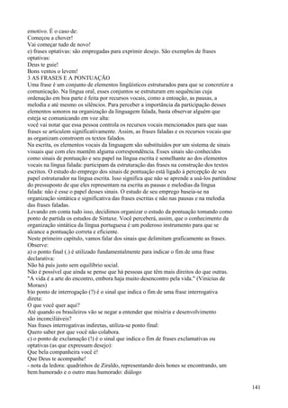 emotivo. É o caso de:
Começou a chover!
Vai começar tudo de novo!
e) frases optativas: são empregadas para exprimir desejo. São exemplos de frases
optativas:
Deus te guie!
Bons ventos o levem!
3 AS FRASES E A PONTUAÇÃO
Uma frase é um conjunto de elementos lingüísticos estruturados para que se concretize a
comunicação. Na língua oral, esses conjuntos se estruturam em sequências cuja
ordenação em boa parte é feita por recursos vocais, como a entoação, as pausas, a
melodia e até mesmo os silêncios. Para perceber a importância da participação desses
elementos sonoros na organização da linguagem falada, basta observar alguém que
esteja se comunicando em voz alta:
você vai notar que essa pessoa controla os recursos vocais mencionados para que suas
frases se articulem significativamente. Assim, as frases faladas e os recursos vocais que
as organizam constroem os textos falados.
Na escrita, os elementos vocais da linguagem são substituídos por um sistema de sinais
visuais que com eles mantêm alguma correspondência. Esses sinais são conhecidos
como sinais de pontuação e seu papel na língua escrita é semelhante ao dos elementos
vocais na língua falada: participam da estruturação das frases na construção dos textos
escritos. O estudo do emprego dos sinais de pontuação está ligado à percepção de seu
papel estruturador na língua escrita. Isso significa que não se aprende a usá-los partindose
do pressuposto de que eles representam na escrita as pausas e melodias da língua
falada: não é esse o papel desses sinais. O estudo de seu emprego baseia-se na
organização sintática e significativa das frases escritas e não nas pausas e na melodia
das frases faladas.
Levando em conta tudo isso, decidimos organizar o estudo da pontuação tomando como
ponto de partida os estudos de Sintaxe. Você perceberá, assim, que o conhecimento da
organização sintática da língua portuguesa é um poderoso instrumento para que se
alcance a pontuação correta e eficiente.
Neste primeiro capítulo, vamos falar dos sinais que delimitam graficamente as frases.
Observe:
a) o ponto final (.) é utilizado fundamentalmente para indicar o fim de uma frase
declarativa:
Não há país justo sem equilíbrio social.
Não é possível que ainda se pense que há pessoas que têm mais direitos do que outras.
"A vida é a arte do encontro, embora haja muito desencontro pela vida." (Vinicius de
Moraes)
b)o ponto de interrogação (?) é o sinal que indica o fim de uma frase interrogativa
direta:
O que você quer aqui?
Até quando os brasileiros vão se negar a entender que miséria e desenvolvimento
são inconciliáveis?
Nas frases interrogativas indiretas, utiliza-se ponto final:
Quero saber por que você não colabora.
c) o ponto de exclamação (!) é o sinal que indica o fim de frases exclamativas ou
optativas (as que expressam desejo):
Que bela companheira você é!
Que Deus te acompanhe!
- nota da ledora: quadrinhos de Ziraldo, representando dois hones se encontrando, um
bem humorado e o outro mau humorado: diálogo
141
 