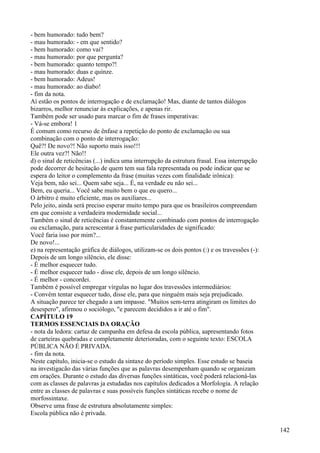 - bem humorado: tudo bem?
- mau humorado: - em que sentido?
- bem humorado: como vai?
- mau humorado: por que pergunta?
- bem humorado: quanto tempo?!
- mau humorado: duas e quinze.
- bem humorado: Adeus!
- mau humorado: ao diabo!
- fim da nota.
Aí estão os pontos de interrogação e de exclamação! Mas, diante de tantos diálogos
bizarros, melhor renunciar às explicações, e apenas rir.
Também pode ser usado para marcar o fim de frases imperativas:
- Vá-se embora! 1
É comum como recurso de ênfase a repetição do ponto de exclamação ou sua
combinação com o ponto de interrogação:
Quê?! De novo?! Não suporto mais isso!!!
Ele outra vez?! Não!!
d) o sinal de reticências (...) indica uma interrupção da estrutura frasal. Essa interrupção
pode decorrer de hesitação de quem tem sua fala representada ou pode indicar que se
espera do leitor o complemento da frase (muitas vezes com finalidade irônica):
Veja bem, não sei... Quem sabe seja... É, na verdade eu não sei...
Bem, eu queria... Você sabe muito bem o que eu quero...
O árbitro é muito eficiente, mas os auxiliares...
Pelo jeito, ainda será preciso esperar muito tempo para que os brasileiros compreendam
em que consiste a verdadeira modernidade social...
Também o sinal de reticências é constantemente combinado com pontos de interrogação
ou exclamação, para acrescentar à frase particularidades de significado:
Você faria isso por mim?...
De novo!...
e) na representação gráfica de diálogos, utilizam-se os dois pontos (:) e os travessões (-):
Depois de um longo silêncio, ele disse:
- É melhor esquecer tudo.
- É melhor esquecer tudo - disse ele, depois de um longo silêncio.
- É melhor - concordei.
Também é possível empregar vírgulas no lugar dos travessões intermediários:
- Convém tentar esquecer tudo, disse ele, para que ninguém mais seja prejudicado.
A situação parece ter chegado a um impasse. "Muitos sem-terra atingiram os limites do
desespero", afirmou o sociólogo, "e parecem decididos a ir até o fim".
CAPÍTULO 19
TERMOS ESSENCIAIS DA ORAÇÃO
- nota da ledora: cartaz de campanha em defesa da escola pública, aapresentando fotos
de carteiras quebradas e completamente deterioradas, com o seguinte texto: ESCOLA
PÚBLICA NÃO É PRIVADA.
- fim da nota.
Neste capítulo, inicia-se o estudo da sintaxe do período simples. Esse estudo se baseia
na investigacão das várias funções que as palavras desempenham quando se organizam
em orações. Durante o estudo das diversas funções sintáticas, você poderá relacioná-las
com as classes de palavras ja estudadas nos capítulos dedicados a Morfologia. A relação
entre as classes de palavras e suas possíveis funções sintáticas recebe o nome de
morfossintaxe.
Observe uma frase de estrutura absolutamente simples:
Escola pública não é privada.
142
 