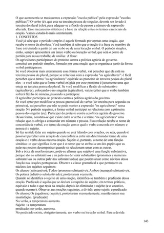 O que aconteceria se trocássemos a expressão "escola pública" pela expressão "escolas
públicas"? O verbo (é), que esta na terceira pessoa do singular, deveria ser levado à
terceira do plural (são), para adequar-se a flexão de pessoa e número da expressão
alterada. Esse mecanismo sintático é a base da relação entre os termos essenciais da
oração. Vamos estudá-lo mais atentamente.
1. CONCEITOS
Você já sabe que o período simples é aquele formado por apenas uma oração, que
recebe o nome de absoluta. Você também já sabe que a oração é a frase ou membro de
frase estruturada a partir de um verbo ou de uma locução verbal. O período simples,
então, sempre apresentará um único verbo ou locução verbal, que será o ponto de
partida para nosso trabalho de análise. A frase:
Os agricultores participaram do protesto contra a política agrária do governo.
constitui um período simples, formado por uma oração que se organiza a partir da forma
verbal participaram.
Se você observar mais atentamente essa forma verbal, vai perceber que ela está na
terceira pessoa do plural, porque se relaciona com a expressão "os agricultores": é fácil
perceber que o termo "os agricultores" equivale ao pronome de terceira pessoa do plural
eles - e você sabe que a forma verbal exigida por esse pronome é justamente uma que
esteja na terceira pessoa do plural. Se você modificar a flexão do substantivo
(agricultores), colocando-o no singular (agricultor), vai perceber que o verbo também
sofrerá flexão de número, passando a participou:
O agricultor participou do protesto contra a política agrária do governo.
Se você optar por modificar a pessoa gramatical do verbo (de terceira para segunda ou
primeira), vai perceber que não se pode manter a expressão "os agricultores" nessa
oração. No período seguinte, a forma verbal participei se relaciona com a primeira
pessoa do singular (eu): Participei do protesto contra a política agrária do governo.
Dessa forma, constata-se que existe entre o verbo e o termo "os agricultores" uma
relação que os obriga a concordar em número e pessoa. Essa relação recebe o nome de
concordância verbal, e o termo da oração com o qual o verbo concorda em número e
pessoa é o sujeito.
Só faz sentido falar em sujeito quando se está lidando com orações, ou seja, quando é
possível perceber uma relação de concordância entre um determinado termo de uma
oração e o verbo dessa mesma oração. Sujeito é, portanto, o nome de uma função
sintática - o que significa dizer que é o nome que se atribui a um dos papéis que as
palavras podem desempenhar quando se relacionam umas com as outras.
Sob a ótica da morfossintaxe, pode-se afirmar que sujeito é uma função substantiva,
porque são os substantivos e as palavras de valor substantivo (pronomes e numerais
substantivos ou outras palavras substantivadas) que podem atuar como núcleos dessa
função nas orações portuguesas. Observe a classe gramatical a que pertencem os
núcleos dos sujeitos seguintes:
Os alunos (substantivo); Todos (pronome substantivo); Ambos (numeral substantivo);
Os pobres (adietivo substantivado); protestaram veemente.
Quando se identifica o sujeito de uma oração, identifica-se também o predicado dessa
oração. Predicado é aquilo que se declara a respeito do sujeito; em termos práticos,
equivale a tudo o que resta na oração, depois de eliminado o sujeito (e o vocativo,
quando ocorrer). Observe, nas orações seguintes, a divisão entre sujeito e predicado:
Os alunos; Os jogadores; (sujeito), protestaram veementemente; manifestaram sua
insatisfação. (predicado)
No verão, a temperatura aumenta.
Sujeito : a temperatura
predicado: no verão, aumenta.
No predicado existe, obrigatoriamente, um verbo ou locução verbal. Para a devida
143
 