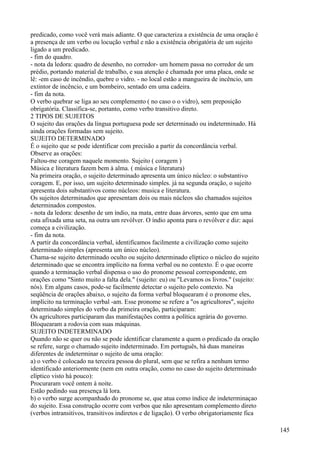 predicado, como você verá mais adiante. O que caracteriza a existência de uma oração é
a presença de um verbo ou locução verbal e não a existência obrigatória de um sujeito
ligado a um predicado.
- fim do quadro.
- nota da ledora: quadro de desenho, no corredor- um homem passa no corredor de um
prédio, portando material de trabalho, e sua atenção é chamada por uma placa, onde se
lê: -em caso de incêndio, quebre o vidro. - no local estão a mangueira de incêncio, um
extintor de incêncio, e um bombeiro, sentado em uma cadeira.
- fim da nota.
O verbo quebrar se liga ao seu complemento ( no caso o o vidro), sem preposição
obrigatória. Classifica-se, portanto, como verbo transitivo direto.
2 TIPOS DE SUJEITOS
O sujeito das orações da língua portuguesa pode ser determinado ou indeterminado. Há
ainda orações formadas sem sujeito.
SUJEITO DETERMINADO
É o sujeito que se pode identificar com precisão a partir da concordância verbal.
Observe as orações:
Faltou-me coragem naquele momento. Sujeito ( coragem )
Música e literatura fazem bem à alma. ( música e literatura)
Na primeira oração, o sujeito determinado apresenta um único núcleo: o substantivo
coragem. E, por isso, um sujeito determinado simples. já na segunda oração, o sujeito
apresenta dois substantivos como núcleos: musica e literatura.
Os sujeitos determinados que apresentam dois ou mais núcleos são chamados sujeitos
determinados compostos.
- nota da ledora: desenho de um índio, na mata, entre duas árvores, sento que em uma
esta afixada uma seta, na outra um revólver. O índio aponta para o revólver e diz: aqui
começa a civilização.
- fim da nota.
A partir da concordância verbal, identificamos facilmente a civilização como sujeito
determinado simples (apresenta um único núcleo).
Chama-se sujeito determinado oculto ou sujeito determinado elíptico o núcleo do sujeito
determinado que se encontra implícito na forma verbal ou no contexto. É o que ocorre
quando a terminação verbal dispensa o uso do pronome pessoal correspondente, em
orações como "Sinto muito a falta dela." (sujeito: eu) ou "Levamos os livros." (sujeito:
nós). Em alguns casos, pode-se facilmente detectar o sujeito pelo contexto. Na
seqüência de orações abaixo, o sujeito da forma verbal bloquearam é o pronome eles,
implícito na terminação verbal -am. Esse pronome se refere a "os agricultores", sujeito
determinado simples do verbo da primeira oração, participaram:
Os agricultores participaram das manifestações contra a política agrária do governo.
Bloquearam a rodovia com suas máquinas.
SUJEITO INDETERMINADO
Quando não se quer ou não se pode identificar claramente a quem o predicado da oração
se refere, surge o chamado sujeito indeterminado. Em português, há duas maneiras
diferentes de indeterminar o sujeito de uma oração:
a) o verbo é colocado na terceira pessoa do plural, sem que se refira a nenhum termo
identificado anteriormente (nem em outra oração, como no caso do sujeito determinado
elíptico visto há pouco):
Procuraram você ontem à noite.
Estão pedindo sua presença lá lora.
b) o verbo surge acompanhado do pronome se, que atua como índice de indeterminaçao
do sujeito. Essa construção ocorre com verbos que não apresentam complemento direto
(verbos intransitivos, transitivos indiretos e de ligação). O verbo obrigatoriamente fica
145
 