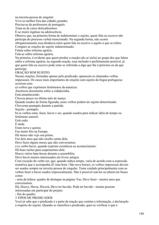 na terceira pessoa do singular:
Vive-se melhor fora das cidades grandes.
Precisa-se de professores de português.
Trata-se de casos delicadíssimos.
É-se muito ingênuo na adolescência.
Observe que, na primeira forma de indeterminar o sujeito, quem fala ou escreve não
participa do processo verbal mencionado. Na segunda forma, não ocorre
obrigatoriamente essa distância entre quem fala ou escreve e aquilo a que se refere.
Compare as orações de sujeito indeterminado:
Falam sobre reforma agrária.
Fala-se sobre reforma agrária.
Na primeira, é evidente que quem produz a oração não se inclui no grupo dos que falam
sobre a reforma agrária; na segunda oração, essa inclusão é perfeitamente possível, já
que quem fala ou escreve pode estar se referindo a algo que lhe é próximo ou de que
participa.
ORAÇÃO SEM SUJEITO
Nessas orações, formadas apenas pelo predicado, aparecem os chamados verbos
impessoais. Os casos mais importantes de orações sem sujeito da língua portuguesa
ocorrem com:
a) verbos que exprimem fenômenos da natureza:
Anoiteceu docemente sobre a cidadezinha.
Está amanhecendo.
Choveu pouco no último mês de março.
Quando usados de forma figurada, esses verbos podem ter sujeito determinado:
Choveram pontapés durante a partida.
Sujeito - pontapés
b) os verbos estar, fazer, haver e ser, quando usados para indicar idéia de tempo ou
fenômeno natural:
Está cedo.
É tarde.
Eram nove e quinze.
Faz muito frio na Europa.
Há meses não vejo sua prima.
Faz dois anos que não recebo cartas dela.
Deve fazer alguns meses que não conversamos.
c) o verbo haver, quando exprime existência ou acontecimento:
Há boas razões para suspeitarmos dele.
Houve vários bate-bocas durante a assembléia.
Deve haver muitos interessados em livros antigos.
Com exceção do verbo ser, que, quando indica tempo, varia de acordo com a expressão
numérica que o acompanha (É uma hora / São nove horas), os verbos impessoais devem
ser usados sempre na terceira pessoa do singular. Tome cuidado principalmente com os
verbos fazer e haver usados impessoalmente. Não é possível usá-los no plural em frases
como:
- nota da ledora: quadro de destaque na página: Faz, Deve fazer - muitos anos que
conversamos.
Há, Houve, Havia, Haverá, Deve ter havido, Pode ter havido - muitas pessoas
interessadas em participar do projeto.
- fim do quadro.
3 TIPOS DE PREDICADOS
Você já sabe que o predicado é a parte da oração que contém a informação, a declaração
a respeito do sujeito. Quando se classifica o predicado, quer-se verificar o que é
146
 