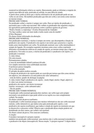 essencial na informação relativa ao sujeito. Basicamente, pode-se informar a respeito do
sujeito uma idéia de ação, praticada ou sofrida, ou uma idéia de estado.
A partir disso, pode-se dizer que o núcleo informativo de um predicado pode ser um
verbo ou um nome. Há também predicados que têm um verbo e um nome como núcleos
ao mesmo tempo.
PREDICADO VERBAL
No predicado verbal, o núcleo é sempre um verbo. Para ser núcleo do predicado, é
necessário que o verbo seja nocional. São verbais os predicados das seguintes orações:
Os agricultores participaram do protesto contra a política agrária do governo.
"Perdi o bonde e a esperança." (Carlos Drummond de Andrade)
"Eu faço samba e amor até mais tarde e tenho muito sono de manhã."
(Chico Buarque)
Os alunos foram informados da alteração.
PREDICADO NOMINAL
Nos predicados nominais, o núcleo é sempre um nome, que desempenha a função de
predicativo do sujeito. O predicativo do sujeito é um termo que caracteriza o sujeito,
tendo como intermediário um verbo. No predicado nominal, esse verbo intermediário é
sempre de ligação. Os exemplos seguintes mostram como esses verbos exprimem
diferentes circunstâncias relativas ao estado do sujeito, ao mesmo tempo que o ligam ao
predicativo. Em todos os casos, o núcleo do predicado é o predicativo do sujeito, e o
predicado é nominal:
A vida é tênue.
Ele está exausto.
Permanecemos calados.
A taxa de mortalidade infantil continua elevada.
Um simples motorista virou celebridade nacional.
O professor parece tranqüilo.
Ele se acha acamado.
O salvador da pátria acabou cassado.
A função de predicativo do sujeito pode ser exercida por termos que têm como núcleo
um adjetivo, um substantivo ou uma palavra de valor substantivo:
- nota da ledora: quadro de destaque na página:
A vida é muito frágil ( predicativo do sujeito - muito frágil, núcleo: frágil, adjetivo)
A vida é um eterno recomeçar.
predicativo do sujeito: um eterno recomeçar
(núcleo: recomeçar, verbo substantivado)
- fim do quadro.
PREDICADO VERBO-NOMINAL
O predicado verbo-nominal apresenta dois núcleos: um verbo (que será sempre
nocional) e um predicativo (que pode referir-se ao sujeito ou a um complemento
verbal). Na oração:
Os alunos saíram da prova confiantes.
O predicado é verbo-nominal porque seus núcleos informativos são um verbo nocional
(saíram, verbo intransitivo), que indica uma ação praticada pelo sujeito, e um
predicativo do sujeito (confiantes), que indica o estado do sujeito no momento em que
se desenvolve o processo verbal. Observe que o predicado dessa oração poderia ser
desdobrado em dois outros, um verbal e um nominal:
Os alunos saíram da prova. Eles estavam confiantes.
A oração:
Considero inexeqúível o projeto exposto.
também tem predicado verbo-nominal: seus núcleos são o verbo nocional (considero) e
o predicativo do objeto (inexeqüiíveI). Nessa oração, "o projeto exposto" é objeto direto
147
 