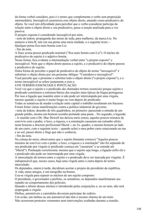da forma verbal considero, pois é o termo que complementa o verbo sem preposição
intermediária. Inexeqüivel caracteriza esse objeto direto, atuando como predicativo do
objeto. Se você tem dificuldade para perceber que o verbo considerar participa da
relação entre o objeto direto e seu predicativo, passe a oração analisada para a voz
passiva:
O projeto exposto é considerado inexeqüível por mim.
- nota da ledora: propaganda das meias de seda, para mulheres, da marca Liz. No
anúncio a letra R, tem em sua perna uma meia rendada, e o seguinte texto: -
Qualquer perna fica mais bonita com Liz.
- fim da nota.
A frase acima possui predicado nominal ("fica mais bonita com Liz"). O núcleo do
predicativo do sujeito é o adjetivo bonita.
Nessa forma, fica evidente a intermediação verbal entre "o projeto exposto" e
inexeqüível. Note que o objeto direto passou a sujeito, e o predicativo do objeto passou
a predicativo do sujeito.
Outra forma de perceber o papel de predicativo do objeto do termo "inexequível" é
substituir o objeto direto por um pronome oblíquo: "Considero-o inexeqüível".
Você percebe que o pronome o substitui todo o objeto direto ("o projeto exposto"), e o
termo inexeqüíveI se refere justamente a esse o.
4 OS TERMOS ESSENCIAIS E PONTUAÇÃO
Você viu que o sujeito e o predicado são chamados termos essenciais porque sujeito e
predicado constituem a estrutura básica das orações mais típicas da língua portuguesa.
Por isso a ligação que mantêm entre si não pode ser interrompida por uma vírgula,
mesmo quando o sujeito é muito longo ou vem depois do predicado:
Todas as tentativas de mudar a relação entre capital e trabalho resultaram em fracasso.
Foram feitas várias manifestações contra a política industrial do governo.
- nota da ledora: desenho de três quadrinhos, no primeiro- parecendo a entrada de um
grande prédio, mostra um homem sozinho portando uma pasta. . No segundo, a legenda:
- A reunião com o Dr. Mac Dowell me deixou meio zonzo, aqueles poucos minutos de
convívio com o poder, o luxo, a riqueza, e a ostentação causaram um estranho efeito
neste honesto e discreto profissional liberal -; no 3o. quadro, o mesmo homem ao lado
de um carro, com o seguinte texto: - quando achei o meu pobre carro estacionado na rua
e no sol, passei direto e fingi que não o conhecia.
- fim da nota.
Na coluna do meio, observamos que o sujeito (bastante extenso) "Aqueles poucos
minutos de convívio com o poder, o luxo, a riqueza e a ostentação" não foi separado de
seu predicado por virgula (o predicado começa em "causaram" e se estende até
"liberal"). Pontuação corretíssima: mesmo que o sujeito seja longo, a ligação enfre ele e
o predicado não pode ser interrompida por uma virgula.
A intercalação de termos entre o sujeito e o predicado deve ser marcada por vírgulas. É
indispensável que, nesses casos, haja uma vírgula antes e outra depois do termo
intercalado:
Os deputados, ontem à tarde, decidiram aceitar o projeto do presidente da república.
A vida, meus amigos, é um mergulho na bruma.
Usa-se vírgula para separar os núcleos de um sujeito composto:
O presidente, o governador o prefeito, os senadores, os deputados manifestaram seu
repúdio ao comportamento dos policiais.
Quando o último desses núcleos é introduzido pelas conjunções e, ou ou nem, não será
empregada a vírgula:
Ônibus, automóveis e caminhões deveriam participar do rodízio.
Um avião, um ônibus ou um automóvel não têm o mesmo charme de um trem.
Não ocorreram protestos veementes nem intervenções exaltadas durante a reunião.
148
 