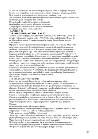 Se cada um dos núcleos for introduzido por conjunção, deve-se empregar a vírgula:
Sofrem com essa política os professores, e os alunos, e os pais, e a sociedade, enfim.
Nem a música, nem o cinema, nem o teatro têm a magia do circo.
Nas orações de predicado verbo-nominal em que o predicativo do sujeito é invertido ou
intercalado, usam-se vírgulas para isolá-lo:
Decepcionado, o velho ídolo afastou-se lentamente.
O velho ídolo, decepcionado, afastou-se lentamente.
A vírgula pode também indicar a omissão de um verbo:
Eu trabalho com fatos; você, com boatos.
CAPÍTULO 20
TERMOS INTEGRANTES DA ORAÇÃO
- nota da ledora: na página, foto de Paulo Cásar Faria, o PC do Governo Collor, no
jornal a Folha, com o seguinte texto:- 1989. Collor eleito. A Folha prevê 5 anos de
dúvidas e obscuridades. O concorrente prevê o resgate da moralidade no poder.
- fim da nota.
O processo expresso por um verbo nem sempre se encerra em si mesmo. O do verbo
prever, por exemplo, só fica satisfatoriamente caracterizado quando se apresenta
também o elemento que se prevê. Em outras palavras: prever não é simplesmente
prever, mas sim "prever algo". Para obter uma unidade de significação completa, é
necessário explicitar aquilo que se prevê, como no anúncio acima: "A Folha prevê 5
anos de dúvidas e obscuridades. O concorrente prevê o resgate da moralidade no poder."
Entre o verbo e os termos que com ele constituem uma unidade de significado existe
uma relação que recebe o nome de transitividade. Essa relação se baseia na significação
das palavras - o processo expresso pelo verbo transita do sujeito para o complemento do
verbo, como você já viu no capítulo anterior.
Essa relação de transitividade não é propriedade exclusiva dos verbos, pois também os
nomes podem ser transitivos. A importância dos complementos é tão grande quanto a
dos termos complementados: na realidade, o que é essencial para o funcionamento
apropriado da língua é a relação que se estabelece entre
uns e outros.
1 OS COMPLEMENTOS VERBAIS
Como você viu no capítulo anterior, os verbos nocionais podem ou não ser
acompanhados de complementos. Os verbos nocionais que não são acompanhados de
complementos são chamados de intransitivos. Os que apresentam complemento são
chamados de transitivos. Os transitivos, por sua vez, são subclassificados em transitivos
diretos, transitivos indiretos e transitivos diretos e indiretos.
Há dois tipos de complementos verbais: o objeto direto e o objeto indireto.
Chama-se objeto direto o complemento que se liga ao verbo sem preposição.
Chama-se objeto indireto o complemento que se liga ao verbo por meio de uma
preposição obrigatória. Para detectar esses complementos, podemos transformar a
oração num esquema em que surgem os pronomes indefinidos algo e alguém.
Observe:
Ocorreu um fato surpreendente ontem à noite.
O verbo ocorrer não requer complemento; seu processo se esgota no sujeito: o fato
simplesmente ocorre. Esse verbo é, portanto, intransitivo.
"Solto a voz nas estradas" (Milton Nascimento)
Soltar algo: o verbo soltar faz-se acompanhar de um complemento, que se liga a ele sem
preposição obrigatória; é, portanto, um verbo transitivo direto. "A voz" é objeto direto.
O país necessita de grandes investimentos em saúde e educação.
Necessitar de algo: o verbo necessitar faz-se acompanhar de um complemento
introduzido por preposição obrigatória; é, portanto, um verbo transitivo indireto.
"De grandes investimentos em saúde e educação" é objeto indireto.
149
 