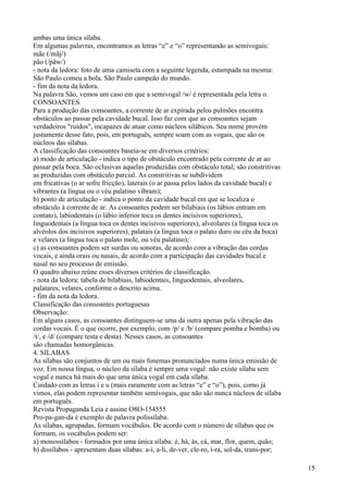 ambas uma única sílaba.
Em algumas palavras, encontramos as letras “e” e “o” representando as semivogais:
mãe (/mãj/)
pão (/pãw/)
- nota da ledora: foto de uma camiseta com a seguinte legenda, estampada na mesma:
São Paulo comeu a bola. São Paulo campeão do mundo.
- fim da nota da ledora.
Na palavra São, vemos um caso em que a semivogal /w/ é representada pela letra o.
CONSOANTES
Para a produção das consoantes, a corrente de ar expirada pelos pulmões encontra
obstáculos ao passar pela cavidade bucal. Isso faz com que as consoantes sejam
verdadeiros "ruídos", incapazes de atuar como núcleos silábicos. Seu nome provém
justamente desse fato, pois, em português, sempre soam com as vogais, que são os
núcleos das sílabas.
A classificação das consoantes baseia-se em diversos critérios:
a) modo de articulação - indica o tipo de obstáculo encontrado pela corrente de ar ao
passar pela boca. São oclusivas aquelas produzidas com obstáculo total; são constritivas
as produzidas com obstáculo parcial. As constritivas se subdividem
em fricativas (o ar sofre fricção), laterais (o ar passa pelos lados da cavidade bucal) e
vibrantes (a língua ou o véu palatino vibram);
b) ponto de articulação - indica o ponto da cavidade bucal em que se localiza o
obstáculo à corrente de ar. As consoantes podem ser bilabiais (os lábios entram em
contato), labiodentais (o lábio inferior toca os dentes incisivos superiores),
linguodentais (a língua toca os dentes incisivos superiores), alveolares (a língua toca os
alvéolos dos incisivos superiores), palatais (a língua toca o palato duro ou céu da boca)
e velares (a língua toca o palato mole, ou véu palatino);
c) as consoantes podem ser surdas ou sonoras, de acordo com a vibração das cordas
vocais, e ainda orais ou nasais, de acordo com a participação das cavidades bucal e
nasal no seu processo de emissão.
O quadro abaixo reúne esses diversos critérios de classificação.
- nota da ledora: tabela de bilabiais, labiodentais, linguodentais, alveolares,
palatares, velares, conforme o descrito acima.
- fim da nota da ledora.
Classificação das consoantes portuguesas
Observação:
Em alguns casos, as consoantes distinguem-se uma da outra apenas pela vibração das
cordas vocais. É o que ocorre, por exemplo, com /p/ e /b/ (compare pomba e bomba) ou
/t/, e /d/ (compare testa e desta). Nesses casos, as consoantes
são chamadas homorgânicas.
4. SILABAS
As sílabas são conjuntos de um ou mais fonemas pronunciados numa única emissão de
voz. Em nossa língua, o núcleo da sílaba é sempre uma vogal: não existe sílaba sem
vogal e nunca há mais do que uma única vogal em cada sílaba.
Cuidado com as letras i e u (mais raramente com as letras “e” e “o”), pois, como já
vimos, elas podem representar também semivogais, que não são nunca núcleos de sílaba
em português.
Revista Propaganda Leia e assine O8O-154555
Pro-pa-gan-da é exemplo de palavra polissílaba.
As sílabas, agrupadas, formam vocábulos. De acordo com o número de sílabas que os
formam, os vocábulos podem ser:
a) monossílabos - formados por uma única sílaba: é, há, ás, cá, mar, flor, quem, quão;
b) dissílabos - apresentam duas sílabas: a-i, a-li, de-ver, cle-ro, i-ra, sol-da, trans-por;
15
 