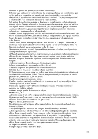 Informei os preços dos produtos aos clientes interessados.
Informar algo a alguém: o verbo informar faz-se acompanhar de um complemento que
se liga a ele sem preposição obrigatória e de outro introduzido por preposição
obrigatória; é, portanto, um verbo transitivo direto e indireto. "Os preços dos produtos"
é objeto direto; "aos clientes interessados" é objeto indireto.
Sob a ótica da morfossintaxe, pode-se dizer que os complementos verbais são assim
como o sujeito, funções substantivas da oração: em todas as orações acima, os núcleos
dos objetos diretos e indiretos são substantivos (voz, investimentos, preços, clientes0.
Além dos substantivos, podem desempenhar essas funções os pronomes e numerais
substantivos e qualquer palavra substantivada.
- nota da ledora: propaganda de biscoito, apresentando a foto de uma velha senhora com
traços fisionômicos orientais, com a boca aberta, e o seguinte texto, no espaço escuro da
boca: - Eu quero o meu biscoito de volta, vira logo a página e devolva para mim
- fim da nota.
Na fala acima, vimos dois objetos diretos: "meu biscoito" e "a página". Em ambos, o
núcleo do objeto é um substantivo: biscoito e página. Há um terceiro objeto direto ("o
biscoito'; implícito), que complementa o verbo devolver.
No caso dos pronomes pessoais do caso oblíquo, devemos relembrar que alguns deles
desempenham funções específicas:
a) Quando complementos verbais, os pronomes o, os, a, as atuam exclusivamente como
objetos diretos, enquanto lhe e lhes atuam exclusivamente como objetos indiretos.
Observe, nos pares de orações seguintes, como esses pronomes desempenham suas
funções:
- Informei os preços dos produtos aos clientes interessados.
Informei-os aos clientes interessados. (objeto direto)
- Informei os preços dos produtos aos clientes interessados.
Informei-lhes os preços dos produtos. (objeto indireto)
b) Os pronomes me, te, se, nos e vos podem atuar como objetos diretos ou indiretos, de
acordo com a transitividade verbal. Observe, nos pares de orações seguintes, o uso do
pronome me, extensivo a te, se, nos e vos:
Escolheram-me para representar a turma.
Escolher alguém: o verbo é transitivo direto; o pronome me é, portanto, objeto direto.
Não me pertencem os seus sonhos.
Pertencer a alguém: o verbo é transitivo indireto; o sujeito é "os seus sonhos"; o
pronome me é objeto indireto.
- nota da ledora: quadro de destaque na página
OBSERVAÇÕES
A transitividade de um verbo só pode ser efetivamente determinada num dado contexto.
Observe nas orações seguintes como um mesmo verbo pode apresentar transitividade
diferente de acordo com o contexto em que ocorre:
O pior já passou. (intransitivo)
Nos últimos anos, a Fiat passou a GM na preferência dos consumidores brasileiros.
(transitivo direto)
Você precisa passar a novidade aos colegas. (transitivo direto e indireto).
2. Em alguns casos, o objeto direto pode ser introduzido por preposição: é o chamado
objeto direto preposicionado. Nesses casos, o verbo é sempre transitivo direto, e seu
complemento é, obviamente, um objeto direto. A preposição é empregada por
necessidades expressivas ou por razões morfossintáticas, mas nunca porque o verbo a
exige (se isso ocorresse, o verbo seria transitivo indireto). Observe alguns casos de
objeto direto preposicionado, com os respectivos comentários:
- Cumpri com a minha palavra.
Cumprir algo: o verbo é transitivo direto.
150
 
