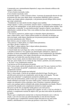 A preposição com, estruturalmente dispensável, surge como elemento enfáticoe não
porque o verbo a exija.
- O novo horário incomoda a todos.
O novo horário incomoda a mim.
Incomodar alguém: o verbo é transitivo direto. A presença da preposição decorre do tipo
de pronome que atua como objeto direto: um pronome indefinido relativo a pessoa
(todos), que sempre admite a preposição, e um pronome pessoal oblíquo tônico (mim),
que exige a preposição.
- Notadamente aos mais desfavorecidos atingem essas medidas.
Atingir alguém: o verbo é, novamente, transitivo direto. A preposição é fundamental, no
caso, para evitar ambigúidade: os mais desfavorecidos são atingidos pelas medidas. Sem
a preposição, a expressão "os mais desfavorecidos" passaria a sujeito, o que alteraria
radicalmente o sentido da frase. Note o tom enfático da frase, típica de pronunciamentos
mais exaltados.
3. Por motivos expressivos, podem surgir os chamados objetos pleonásticos:
tanto o objeto direto, como o objeto indireto podem ser colocados em destaque, no
início da oração, sendo depois repetidos por um pronome pessoal na posição onde
deveriam naturalmente estar. Observe:
Suas músicas, ouço-as sempre com emoção.
"Suas músicas" é objeto direto; as é objeto direto pleonástico.
Aos filhos, dá-lhes o melhor de si.
"Aos filhos" é objeto indireto; lhes é objeto indireto pleonástico.
2 COMPLEMENTO NOMINAL
A transitividade não é privilégio dos verbos: há também nomes (substantivos, adjetivos
e advérbios) transitivos. Isso significa que determinados substantivos, adjetivos e
advérbios se fazem acompanhar de complementos. Esses complementos são chamados
complementos nominais e são sempre introduzidos por uma preposição. Observe:
Espero que você tenha feito uma boa leitura do texto.
leitura é' nessa oração, núcleo do objeto direto da locução verbal "tenha feito".
Note que, nessa oração, fez-se a leitura de algo. leitura é, portanto, um nome transitivo,
e "do texto" é seu complemento nominal.
Você precisa ser fiel aos princípios do partido.
Fiel é, nessa oração, núcleo do predicativo do sujeito você. No caso, é preciso ser fiel a
algo. "Aos princípios do partido" complementa o adjetivo fiel; é, portanto, um
complemento nominal.
Ela mora perto de uma grande área industrial.
Perto é, nessa oração, o núcleo de um adjunto adverbial de lugar. Perceba que o
advérbio perto precisa de um complemento: perto de algo ou de alguém. "De uma
grande área industrial" é complemento nominal do advérbio perto.
Sob a ótica da morfossintaxe, pode-se dizer que o complemento nominal é mais uma
função substantiva da oração: nos casos citados acima, o núcleo dos complementos é
sempre um substantivo (texto, princípios, área). Pronomes e numerais substantivos,
assim como qualquer palavra substantivada, podem desempenhar essa função. Observe
o pronome lhe atuando como complemento nominal na oração seguinte:
Não posso ser-lhe fiel: já empenhei minha palavra com outra pessoa.
O pronome lhe tem o valor de a alguém (fiel a alguém: no caso, a você ou a ele/ela); é,
portanto, o complemento nominal do adjetivo fiel, que atua como núcleo do predicativo
do sujeito.
Observe que o complemento nominal não se relaciona diretamente com o verbo da
oração, e sim com um nome que pode desempenhar as mais diversas funções.
Isso significa que o complemento nominal sempre fará parte de um outro termo
sintático, subordinando-se a um nome que pertence a esse termo. Observe:
151
 