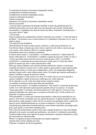 A realização do projeto é necessária à população carente.
(complemento nominal) do projeto
(complemento nomínal) à população carente
(sujeito) a realização do projeto
(núcleo) realização
(predicativo do sujeito) é necessária à população carente
(núcleo) necessária
- nota da ledora: quadrinhos do desenho Garfield. O dono do garfield diz pra ele: -
Garfield, precisamos conversar sobre essa sua obsessão com comida. Está ficando
incontrolável. A geladeira esta cheia de marcas de lábios. Sonolento, Garfield pensa: -
sou muito afetivo. Sabe?
- fim da nota.
Duas ocorrências de complemento nominal "obsessão com comida " e "cheia de marcas
de lábios ". No primeiro caso o nome transitivo é o substantivo obsessão; no 2o. caso, o
adjetivo cheia.
3 O AGENTE DA PASSIVA
Além da flexão de modo, tempo, pessoa e número, o verbo possui flexão de voz.
Essa flexão indica a relação que ocorre entre o sujeito de um verbo e o processo que
esse mesmo verbo expressa. Observe a oração seguinte:
O presidente aprovou as medidas econômicas.
O sujeito dessa oração é "o presidente"; "as medidas econômicas" é objeto direto da
forma verbal aprovou. "O presidente" é também o agente do processo verbal, ou seja, é
o termo que indica quem executa o processo expresso pelo verbo; "as medidas
econômicas" é o paciente desse mesmo processo verbal, pois é o termo que indica
aquilo ou aquele que sofre a ação expressa pelo verbo.
Note que estamos lidando com conceitos bastante diferentes: sujeito é o termo que
concorda em número e pessoa com o verbo; agente é quem pratica a ação expressa pelo
verbo. Objeto direto é o termo que complementa o verbo sem preposição obrigatória;
paciente é quem sofre a ação expressa pelo verbo. Na oração que estamos analisando, o
sujeito é também o agente do processo verbal:
isso ocorre porque o verbo está na voz ativa. Um verbo está na voz ativa quando o
sujeito é também o agente do processo verbal que esse verbo expressa.
Se for alterada a voz do verbo da oração inicial, surgirá a oração:
As medidas econômicas foram aprovadas pelo presidente.
O sujeito dessa oração é "as medidas econômicas". Esse sujeito é o paciente do processo
verbal. Um verbo apresenta sujeito paciente quando está na voz passiva. A locução
"foram aprovadas" é, portanto, uma forma passiva do verbo aprovar. Você já viu nos
capítulos dedicados aos verbos que a voz passiva formada com o verbo auxiliar ser é
chamada voz passiva analitica.
"Pelo presidente" é o termo que exprime quem pratica a ação nessa construção na voz
passiva. Esse termo é chamado, por isso, agente da passiva. O agente da passiva indica
quem pratica a ação quando o verbo está na voz passiva (no português atual, o agente da
passiva ocorre fundamentalmente na voz passiva analítica). É um termo sempre
introduzido por preposição (normalmente por e suas formas contraídas com artigos pelo,
pelos, pela, pelas -e com menor frequência de).
Sob a ótica da morfossintaxe, pode-se dizer que o agente da passiva é mais uma função
substantiva da oração: na oração que analisamos, seu núcleo é o substantivo presidente.
Também podem atuar como agentes da passiva pronomes e numerais substantivos, além
de outras palavras substantivadas.
Observe os agentes da passiva destacados nas orações seguintes:
Aquelas frutas foram colhidas por mim.
O poema é composto de dizeres populares.
152
 
