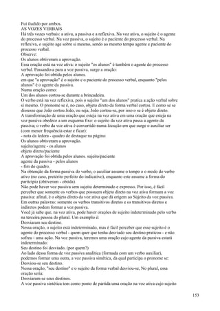 Fui iludido por ambos.
AS VOZES VERBAIS
Há três vozes verbais: a ativa, a passiva e a reflexiva. Na voz ativa, o sujeito é o agente
do processo verbal. Na voz passiva, o sujeito é o paciente do processo verbal. Na
reflexiva, o sujeito age sobre si mesmo, sendo ao mesmo tempo agente e paciente do
processo verbal.
Observe:
Os alunos obtiveram a aprovação.
Essa oração está na voz ativa: o sujeito "os alunos" é também o agente do processo
verbal. Passando-a para a voz passiva, surge a oração:
A aprovação foi obtida pelos alunos.
em que "a aprovação" é o sujeito e o paciente do processo verbal, enquanto "pelos
alunos" é o agente da passiva.
Numa oração como:
Um dos alunos cortou-se durante a brincadeira.
O verbo está na voz reflexiva, pois o sujeito "um dos alunos" pratica a ação verbal sobre
si mesmo. O pronome se é, no caso, objeto direto da forma verbal cortou. E como se se
dissesse que João cortou João, ou seja, João cortou-se, por isso o se é objeto direto.
A transformação de uma oração que esteja na voz ativa em uma oração que esteja na
voz passiva obedece a um esquema fixo: o sujeito da voz ativa passa a agente da
passiva; o verbo da voz ativa é convertido numa locução em que surge o auxiliar ser
(com menor frequência estar e ficar):
- nota da ledora - quadro de destaque na página:
Os alunos obtiveram a aprovação.
sujeito/agente - os alunos
objeto direto/paciente
A aprovação foi obtida pelos alunos. sujeito/paciente
agente da passiva - pelos alunos
- fim do quadro.
Na obtenção da forma passiva do verbo, o auxiliar assume o tempo e o modo do verbo
ativo (no caso, pretérito perfeito do indicativo), enquanto este assume a forma do
particípio (obtiveram - obtida).
Não pode haver voz passiva sem sujeito determinado e expresso. Por isso, é fácil
perceber que somente os verbos que possuem objeto direto na voz ativa formam a voz
passiva: afinal, é o objeto direto da voz ativa que dá origem ao Sujeito da voz passiva.
Em outras palavras: somente os verbos transitivos diretos e os transitivos diretos e
indiretos podem formar a voz passiva.
Você já sabe que, na voz ativa, pode haver orações de sujeito indeterminado pelo verbo
na terceira pessoa do plural. Um exemplo é:
Desviaram seu destino.
Nessa oração, o sujeito está indeterminado, mas é fácil perceber que esse sujeito é o
agente do processo verbal - quem quer que tenha desviado seu destino praticou - e não
sofreu - uma ação. Na voz passiva, teremos uma oração cujo agente da passiva estará
indeterminado:
Seu destino foi desviado. (por quem?)
Ao lado dessa forma de voz passiva analítica (formada com um verbo auxiliar),
podemos formar uma outra, a voz passiva sintética, da qual participa o pronome se:
Desviou-se seu destino.
Nessa oração, "seu destino" e o sujeito da forma verbal desviou-se, No plural, essa
oração seria:
Desviaram-se seus destinos.
A voz passiva sintética tem como ponto de partida uma oração na voz ativa cujo sujeito
153
 