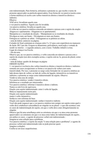 está indeterminado, Para formá-la, utilizamos o pronome se, que recebe o nome de
pronome apassivador ou partícula apassivadora. Essa forma de voz passiva (assim como
a forma analítica) só ocorre com verbos transitivos diretos e transitivos diretos e
indiretos.
Observe:
VOZ ativa: Invadiram aquela casa.
e voz passiva analítica: Aquela casa foi invadida.
voz passiva sintética: Invadiu-se aquela casa.
O verbo na voz passiva sintética concorda em número e pessoa com o sujeito da oração:
Alugou-se o apartamento. /Alugaram-se os apartamentos.
Manipulou-se o resultado da eleição. / Manipularam-se os resultados da eleição.
Divulgou-se mais um boato. / Divulgaram-se mais uns boatos.
Entregou-se o prêmio ao atleta. / Entregaram-se os prêmios ao atleta.
- nota da ledora: anúncios na página;
Cortador de Sisal contratam-se crianças entre 5 e 12 anos com experiência no manuseio
do facão. R$ 3 por dia. Exigem-se dinamismo, polivalência, motivação e vontade de
residir no interior. - e segundo anúncio, com o texto: Trabalho infantil é crime.
Lugar de criança é na Escola.
- fim da nota.
Observe que, na voz passiva sintética, o verbo concorda em número e pessoa com o
sujeito da oração (nos dois exemplos acima, o sujeito está na 3a. pessoa do plural, como
o verbo).
- nota da ledora: quadro de destaque na página
OBSERVAÇÕES
1. voz passiva é exclusiva dos verbos transitivos diretos e transitivos diretos e indiretos:
somente em casos excepcionais se forma a voz passiva de verbos com outra
transitividade. Por isso, o pronome se surge como formador da voz passiva síntética ao
lado desses tipos de verbos; ao lado de verbos de ligação, intransitivos ou transitivos
indiretos, o pronome se surge como indeterminador do sujeito. Observe:
Vende-se uma casa de campo.
Voz passiva sintética: vender é transitivo direto.
Informou-se o resultado aos interessados.
Voz passiva sintética: informar é transitivo direto e indireto.
Nunca se está livre de equívocos.
Oração com sujeito indeterminado: estar é verbo de ligação.
Mata-se impunemente neste país.
Oração com sujeito indeterminado:
matar é verbo intransitivo.
Sonha-se com reformas de base.
Oração com sujeito indeterminado: sonhar é transitivo indireto.
Você não pode esquecer que a voz passiva sintética tem sempre um sujeito como qual o
verbo deve estabelecer concordância no singular ou no plural - o que não acontece com
os casos de indeterminação de sujeito, em que o verbo deve estar obrigatoriamente no
singular.
Observe que há uma semelhança entre as estruturas em que o se atua como pronome
apassivador e as estruturas em que o se atua como índice de indeterminação do sujeito ,
em ambos os casos , o agente do processo verbal está indeterminado :
Imagina-se uma solução para o problema.
Voz passiva sintética: o sujeito da oração "é uma solução para o problema"; o agente do
processo verbal está indeterminado (não se pode precisar quem
imagina a solução).
Confia-se em teses suspeitíssimas.
154
 