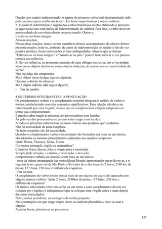 Oração com sujeito indeterminado: o agente do processo verbal está indeterminado (não
pode precisar quem confia nas teses) . Em teses suspeitíssimas é objeto indireto.
2. E possível indeterminar o sujeito dos verbos transitivos diretos utilizando o pronome
se (que nesse caso será índice de indeterminação do sujeito). Para isso, o verbo deve ser
acompanhado de um objeto direto preposicionado. Observe:
Estima-se aos bons amigos.
Ama-se aos pais.
Nessas duas orações, temos verbos transitivos diretos acompanhados de objetos diretos
preposicionados; trata-se, portanto, de casos de indeterminação do sujeito e não de voz
passiva sintética. Essas construções evitam ambiguidades: observe que as formas
"Estimam-se os bons amigos." e "Amam-se os pais." podem tanto indicar a voz passiva
como a voz reflexiva.
3. Na voz reflexiva, os pronomes pessoais do caso oblíquo me, te, se, nos e vos podem
atuar como objetos diretos ou como objetos indiretos, de acordo com a transitividade do
verbo:
Não me julgo tão competente.
Me é objeto direto (julgar algo ou alguém).
Dou-me o direito de silenciar:
Me é objeto indireto (dar algo a alguém).
– fim do quadro.
4 OS TERMOS INTEGRANTES E A PONTUAÇÃO
Os complementos verbais e o complemento nominal integram o sentido de verbos e
nomes, estabelecendo com eles conjuntos significativos. Essa relação não deve ser
interrompida por uma vírgula, mesmo que os complementos estejam antepostos ao
termo que complementam:
É preciso saber reagir às palavras dos provocadores com lucidez.
Às palavras dos provocadores é preciso saber reagir com lucidez.
A todos os presentes informamos os novos valores dos produtos que vendemos.
Não há necessidade de tanta estupidez.
De tanta estupidez não há necessidade.
Quando os complementos verbais ou nominais são formados por mais de um núcleo,
são adotados os mesmos procedimentos aplicados aos sujeitos compostos:
visitei Roma, Florença, Siena, Turim.
Ele ensina português, inglês ou matemática?
Comprou flores, discos, jóias e roupas para a namorada.
Sempre pede atenção, e carinho, e dedicação, e devoção.
complementos verbais ou nominais com mais de um núcleo
- nota da ledora: propaganda das motocicletas Honda: apresentando um avião no ar, e o
seguinte texto: quem vai de São Paulo a Salvador de avião só perde 2 horas, 2180 km de
praias, 157 baías, 230 rios, e milhares de coqueiros.
- fim da nota.
O complemento do verbo perder possui mais de um núcleo, os quais são separados por
vírgula, menos o últmo: "perte 2 horas, 2180km de praias, 157 baías, 230 rios e
milhares de coqueiros".
Os termos intercalados entre um verbo ou um nome e seus complementos devem ser
isolados por vírgulas (é indispensável que se coloque uma vírgula antes e outra depois
do termo intercalado):
Note, senhor presidente, as vantagens de minha proposta.
Nas construções em que surge objeto direto ou indireto pleonástico, deve-se usar a
vírgula:
Aquelas frutas, plantara-as na primavera.
155
 