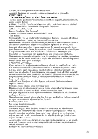 Aos pais, disse-lhes apenas secas palavras de adeus.
Ao agente da passiva são aplicados esses mesmos princípios de pontuação.
CAPÍTULO 21
TERMOS ACESSÓRIOS DA ORAÇÃO E VOCATIVO
- nota da ledora: quadrinhos representando dois soldados na guerra, em uma trincheira,
com o seguinte diálogo:
soldado: - Franz! Eh, Franz! Acorda! Ouvi um ruído…será algum comando inimigo?
Franz: - Dorme idiota! Os comandos inimigos não fazem ruído !
soldado: - Franz! Eh, Franz!
Franz:- Que chatice! Que foi agora?
soldado, morrendo de medo: - Não estou a ouvir nada…
- fim da nota.
Neste capítulo, você vai estudar os termos acessórios da oração - o adjunto adverbial, o
adjunto adnominal e o aposto. Vai estudar também o vocativo.
Quando se fala em termos acessórios da oração, pode-se ter a falsa impressão de que se
está tratando de elementos dispensáveis das orações e períodos. Na prática, essa
impressão não corresponde à verdade: esses termos são acessórios porque não fazem
parte da estrutura básica da oração, organizada a partir de um verbo e dos nomes ligados
a ele pela concordância ou pela transitividade. No entanto as informações que
transmitem são fundamentais para que se alcance uma comunicação satisfatória.
Na tira acima, por exemplo, inimigo(s) (1o. e 2o. quadrinhos) se classifica como adjunto
adnominal, um dos termos acessórios da oração. Mas a informação transmitida por esse
termo é crucial para a graça da situação.
1 ADJUNTO ADVERBIAL
Como o nome já diz, o adjunto adverbial é essencialmente um modificador do verbo.
Seu papel básico é indicar as circunstâncias em que se desenvolve o processo verbal
(idéia de tempo, lugar, modo, causa, finalidade, etc.) ou intensificar um verbo, um
adjetivo ou um advérbio. A semelhança entre esse conceito e o de advérbio, que você
estudou nos capítulos sobre Morfologia, não é gratuita, já que o adjunto adverbial é uma
função adverbial da oração, ou seja, é uma função desempenhada por advérbios e
locuções adverbiais.
A classificação do adjunto adverbial depende basicamente da circunstância que
expressa. Observe:
No Brasil, muitas crianças ainda morrem de fome.
Há nessa oração três adjuntos adverbiais: de fome é adjunto adverbial de causa; ainda é
adjunto adverbial de tempo; no Brasil é adjunto adverbial de lugar.
Um grupo de policiais militares agrediu covardemente várias pessoas em Diadema na
madrugada de ontem.
Na madrugada de ontem é adjunto adverbial de tempo; em Diadema é adjunto adverbial
de lugar; covardemente é adjunto adverbial de modo.
Eles se respeitam muito.
Seu projeto é muito interessante.
O time jogou muito mal.
Nessas três orações, muito é adjunto adverbial de intensidade. No primeiro caso,
intensifica uma forma verbal (respeitam), que é núcleo de um predicado verbal. No
segundo, intensifica um adjetivo (interessante), que é núcleo de um predicativo do
sujeito. Na terceira oração, muito intensifica um advérbio (mal), que é núcleo de um
adjunto adverbial de modo.
Às vezes não é possível apontar com precisão a circunstância expressa por um adjunto
adverbial. Em alguns casos, as diferentes possibilidades de interpretação dão origem a
orações sugestivas. Em:
Entreguei-me calorosamente àquela causa.
156
 