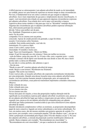 é difícil precisar se calorosamente é um adjunto adverbial de modo ou de intensidade:
na verdade, parece ser uma forma de expressar ao mesmo tempo as duas circunstâncias.
Por isso, é fundamental levar em conta o contexto em que surgem os adjuntos
adverbiais. Isso é mais importante do que pura e simplesmente decorar classificações. A
seguir, você encontrará uma relação em que aparecem algumas circunstâncias expressas
por adjuntos adverbiais. Essa relação deve servir para você perceber a riqueza
expressiva desse termo sintático e não para que você se "descabele" tentando decorá-la.
Algumas das circunstâncias que os adjuntos adverbiais podem expressar afirmação:
Sim, efetivamente participei da comissão.
dúvida: Talvez seja melhor sair do pais.
fim, finalidade: Prepararam-se para o exame.
meio: Fui de avião.
companhia: Fui ao cinema com sua prima.
concessão: Apesar do estado precário do gramado, o jogo foi ótimo.
assunto: Conversamos sobre literatura.
condição: Sem minha autorização, você não irá.
instrumento: Fiz a prova a lápis.
causa: Com o calor, o poço secou.
intensidade: O remédio é muito caro.
lugar: Nasci em Guaratinguetá. / Morei em Milão.
tempo: O gol foi marcado aos oito minutos.! Sinto-me melhor no inverno.
- nota da ledora: cartaz dos anos 40. As 10 mais vilãs, com o seguinte texto: - a mais
refinada e sensual vilã do Spirit vem fazendo das suas desde os anos 40, mas o herói
perdoa tudo e a deixa em liberdade.
Se este não é o crime perfeito, não sabemos o que é.
- fim da nota.
"Desde os anos 40" constitui adjunto adverbial de tempo.
modo: Beijei-a com ternura.! Receberam-me friamente.
negação: Não aceito sua renúncia.
Como você já sabe, as locuções adverbiais são expressões normalmente introduzidas
por uma preposição. Quando uma dessas locuções atua como adjunto adverbial numa
oração, você deve prestar bastante atenção à preposição, pois, na expressão de
circunstâncias adverbiais, essas palavras transmitem importantes conteúdos relacionais.
Observe:
Estão voltando de casa.
Estão voltando para casa.
Fui ao cinema com eles.
Fui ao cinema sem eles.
Nesses dois pares de orações, a troca das preposições implica alteração total de
significado na circunstância expressa pelo adjunto adverbial: no primeiro caso, passa-se
de um adjunto adverbial de lugar que indica a origem para um que indica o destino; no
segundo caso, passa-se de um adjunto adverbial de companhia para um adjunto
adverbial que indica justamente a ausência dela (e que seria classificável como adjunto
adverbial de modo).
Quando introduzem complementos verbais ou nominais, as preposições desempenham
papel de mero conectivo, ligando um termo subordinante a um termo subordinado. Por
isso, em muitos casos, são até mesmo omitidas sem prejuízo aparente de sentido. É o
que ocorre, por exemplo, com a construção popular "Ela não obedece o pai.", em que se
omite a preposição recomendada pela língua culta ("Ela não obedece ao pai."). No caso
dos adjuntos adverbiais, a omissão da preposição acarreta modificações drásticas de
sentido. Basta comparar, por exemplo, "Recomendaram-me sinceridade." a
"Recomendaram-me com sinceridade.", em que a ausência do com modifica
157
 