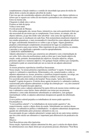 completamente a função sintática e o sentido de sinceridade (que passa de núcleo do
objeto direto a núcleo do adjunto adverbial de modo).
É por isso que são considerados adjuntos adverbiais de lugar e não objetos indiretos os
termos que se seguem aos verbos de movimento e permanência em construções como:
Estou na mesma sala.
Chegaram à cidade sãos e salvos.
Ficamos ao lado da igreja.
Voltou à terra natal.
O avião procede de Manaus.
Os verbos empregados são, nessas frases, intransitivos, mas seria questionável dizer que
não necessitam de um termo que os complemente. Esses termos, no entanto, não são
objetos indiretos, já que têm nítido valor adverbial - note como são significativas as
preposições que os encabeçam em cada frase. Pela nomenclatura atualmente disponível
nos estudos gramaticais, o mais recomendável é classificá-los como adjuntos adverbiais
de lugar, considerando intransitivos os verbos a que se ligam. Alguns gramáticos
propõem a denominação complemento circunstancial de lugar ou complemento
adverbial locativo para esses termos. Mais importante do que classificá-los, no entanto,
é perceber o seu significado e aprender a usá-los apropriadamente.
2 ADJUNTO ADONOMINAL
Adjunto adnominal é o termo que caracteriza um substantivo sem a intermediação de
um verbo. Sob a ótica da morfossintaxe, pode-se dizer que é uma função adjetiva da
oração, sendo, portanto, desempenhada por adjetivos, locuções adjetivas, artigos,
pronomes adjetivos e numerais adjetivos. Em qualquer função sintática que esempenhe,
o substantivo pode ser caracterizado por um ou mais de um adjunto adnominal.
Observe:
As nossas primeiras experiências científicas fracassaram.
Nessa oração, "as nossas primeiras experiências científicas" é sujeito. O núcleo desse
sujeito é o substantivo experiências. Relacionados a ele, caracterizando-o, estão os
adjuntos adnominais as, nossas, primeiras e científicas (respectivamente, um artigo, um
pronome adjetivo possessivo, um numeral adjetivo ordinal e um adjetivo).
Foi socorrido pelos dois médicos do hospital. Nessa oração, "pelos dois médicos do
hospital" é agente da passiva. O núcleo desse agente da passiva é o substantivo médicos,
caracterizado pelos adjuntos adnominais os (artigo da contração per + os), dois (numeral
adjetivo) e do hospital (locução adjetiva).
Para perceber como o adjunto adnominal faz parte efetiva do mesmo termo sintático que
tem o substantivo como núcleo, basta substituir esse termo por um pronome
substantivo: como estão diretamente subordinados ao substantivo, sem qualquer
intermediação verbal, os adjuntos adnominais desaparecem quando da substituição.
Observe:
A nova política salarial prejudica os trabalhadores de menor poder aquisitivo.
Ela prejudica-os.
"A nova política salarial" e "os trabalhadores de menor poder aquisitivo" são,
respectivamente, sujeito e objeto direto da oração. Subordinados aos núcleos dessas
funções - os substantivos política e trabalhadores - os adjuntos adnominais desaparecem
quando são substituidos pelos pronomes substantivos ela e os.
Essa percepção de que o adjunto adnominal é sempre parte de um outro termo sintático
que tem como núcleo um substantivo é importante para diferenciá-lo do predicativo do
objeto.
Observe:
Noel Rosa deixou uma obra riquíssima.
Nessa oração, riquíssima é adjunto adnominal de obra, que é o núcleo do objeto direto.
Se substituíssemos esse objeto direto por um pronome pessoal, obteríamos "Noel Rosa
158
 
