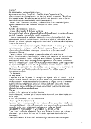 deixou-a".
Sua atitude deixou seus amigos perplexos.
Nessa oração, perplexos é predicativo do objeto direto "seus amigos". Se
substituíssemos esse objeto direto por um pronome pessoal, obteríamos: "Sua atitude
deixou-os perplexos". Perceba que perplexos não é parte do objeto direto, e sim um
termo sintático relacionado também com o verbo da oração.
- nota da ledora: quadrinho de desenho, dos soldado na trincheira, com a seguinte
legenda: - Dorme idiota! Os comandos inimigos não fazem ruídos!
- fim da nota.
Adjuntos adnominais: os e inimigos.
- nota da ledora: quadro de destaque na página:
É comum confundir adjunto adnominal na forma de locução adjetiva com complemento
nominal. Para evitar essa confusão, considere o seguinte.
a) somente os substantivos podem ser acompanhados de adjuntos adnominais; já os
complementos nominais podem ligar-se a substantivos, adjetivos e advérbios. É óbvio,
portanto, que o termo ligado por preposição a um adjetivo ou a um advérbio só pode ser
complemento nominal;
b) os complementos nominais são exigidos pela transitividade do nome a que se ligam;
indicam, portanto, o paciente ou o alvo da noção expressa pelo substantivo. Já os
adjuntos adnominais indicam o agente ou o possuidor da noção expressa pelo
substantivo. Observe:
- Os investimentos da iniciativa privada em educação e saúde deveriam ser
proporcionais aos lucros de cada empresa. Nessa oração, o sujeito é "os investimentos
da iniciativa privada em saúde e educação". O núcleo desse sujeito é o substantivo
investimentos; presos a esse núcleo por meio de preposição há os termos "da iniciativa
privada" e "em educação e saúde". Observe que o primeiro indica o agente ou possuidor
dos investimentos (é a iniciativa privada que investe), enquanto o segundo indica o
paciente ou alvo desses investimentos (saúde e educação recebem esses investimentos).
"Da iniciativa privada" é adjunto adnominal, enquanto "em saúde e educação" é
complemento nominal.
- fim do quadro.
4 O VOCATIVO
O nome vocativo nos faz pensar em várias palavras ligadas à idéia de "chamar", "atrair a
atenção": evocar, convocar, evocação, vocação. Vocativo é justamente o nome do termo
sintático que serve para nomear um interlocutor a que se dirige a palavra. É um termo
independente: não faz parte nem do sujeito nem do predicado. E mais uma função
substantiva da oração, sendo desempenhada por substantivos, pronomes e numerais
substantivos ou palavras substantivadas.
Observe:
(Amigo), venha visitar-me no próximo domingo.
(Senhor presidente), pedimos que se comporte de forma condizente com a importância
de seu cargo.
A vida, (amada minha), é um constante retomar.
Não sei o que te dizer (meu amor).
Nessas orações, os termos destacados são vocativos: indicam e nomeiam o interlocutor
a que se está dirigindo a palavra. Numa oração como a primeira, não se deve confundir
o vocativo amigo com o sujeito da forma imperativa venha, que é você.
5 OS TERMOS ACESSÓRIOS, O VOCATIVO E A PONTUAÇÃO
Como vimos, os adjuntos adnominais fazem parte do termo sintático a que pertence o
substantivo a que se ligam. Por isso, não devem ser separados por vírgula desse
substantivo:
Os freqüentes termos de baixo calão do deputado governista evidenciam seu pleno
159
 