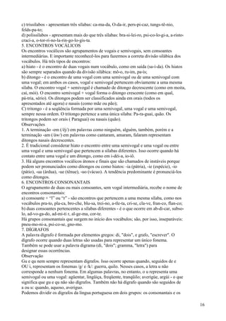 c) trissílabos - apresentam três sílabas: ca-ma-da, O-da-ir, pers-pi-caz, tungs-tê-nio,
felds-pa-to;
d) polissílabos - apresentam mais do que três sílabas: bra-si-lei-ro, psi-co-lo-gi-a, a-risto-
craci-a, o-tor-ri-no-la-rin-go-lo-gis-ta.
5. ENCONTROS VOCÁLICOS
Os encontros vocálicos são agrupamentos de vogais e semivogais, sem consoantes
intermediárias. E importante reconhecê-los para fazermos a correta divisão silábica dos
vocábulos. Há três tipos de encontros:
a) hiato - é o encontro de duas vogais num vocábulo, como em saída (sa-í-da). Os hiatos
são sempre separados quando da divisão silábica: mô-o, ru-im, pa-ís;
b) ditongo - é o encontro de uma vogal com uma semivogal ou de uma semivogal com
uma vogal; em ambos os casos, vogal e semivogal pertencem obviamente a uma mesma
sílaba. O encontro vogal + semivogal é chamado de ditongo decrescente (como em moita,
cai, mói). O encontro semivogal + vogal forma o ditongo crescente (como em qual,
pá-tria, sério). Os ditongos podem ser classificados ainda em orais (todos os
apresentados até agora) e nasais (como mãe ou pão);
C) tritongo - é a seqüência formada por uma semivogal, uma vogal e uma semivogal,
sempre nessa ordem. O tritongo pertence a uma única sílaba: Pa-ra-guai, quão. Os
tritongos podem ser orais ( Paraguai) ou nasais (quão).
Observações
1. A terminação -em (/êj/) em palavras como ninguém, alguém, também, porém e a
terminação -am (/áw/) em palavras como cantaram, amaram, falaram representam
ditongos nasais decrescentes.
2. É tradicional considerar hiato o encontro entre uma semivogal e uma vogal ou entre
uma vogal e uma semivogal que pertencem a sílabas diferentes. Isso ocorre quando há
contato entre uma vogal e um ditongo, como em i-déi-a, io-iô.
3. Há alguns encontros vocálicos átonos e finais que são chamados de instáveis porque
podem ser pronunciados como ditongos ou como hiatos: -ia (pátria), -ie (espécie), -io
(pátio), -ua (árdua), -ue (tênue), -uo (vácuo). A tendência predominante é pronunciá-los
como ditongos.
6. ENCONTROS CONSONANTAIS
O agrupamento de duas ou mais consoantes, sem vogal intermediária, recebe o nome de
encontros consonantais:
a) consoante + “l” ou “r” - são encontros que pertencem a uma mesma sílaba, como nos
vocábulos pra-to, pla-ca, bro-che, blu-sa, trei-no, a-tle-ta, cri-se, cla-ve, fran-co, flan-co;
b) duas consoantes pertencentes a sílabas diferentes - é o que ocorre em ab-di-car, subso-
lo, ad-vo-ga-do, ad-mi-ti r, al-ge-ma, cor-te.
Há grupos consonantais que surgem no início dos vocábulos; são, por isso, inseparáveis:
pneu-mo-ni-a, psi-co-se, gno-mo.
7. DÍGRAFOS
A palavra dígrafo é formada por elementos gregos: di, "dois", e grafo, "escrever". O
dígrafo ocorre quando duas letras são usadas para representar um único fonema.
Também se pode usar a palavra digrama (di, "dois"; gramma, "letra") para
designar essas ocorrências.
Observação
Gu e qu nem sempre representam dígrafos. Isso ocorre apenas quando, seguidos de e
OU i, representam os fonemas /g/ e /k/: guerra, quilo. Nesses casos, a letra u não
corresponde a nenhum fonema. Em algumas palavras, no entanto, o u representa uma
semivogal ou uma vogal: agüentar, lingüiça, freqüente, tranqüilo; averigúe, argúi - o que
significa que gu e qu não são dígrafos. Também não há dígrafo quando são seguidos de
a ou u: quando, aquoso, averiguo.
Podemos dividir os dígrafos da língua portuguesa em dois grupos: os consonantais e os
16
 