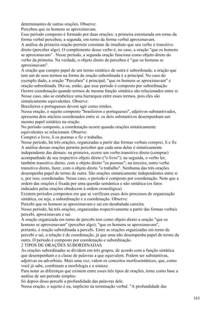 determinantes de outras orações. Observe:
Percebeu que os homens se aproximavam.
Esse período composto é formado por duas orações: a primeira estruturada em torno da
forma verbal percebeu; a segunda, em torno da forma verbal aproximavam.
A análise da primeira oração permite constatar de imediato que seu verbo é transitivo
direto (perceber algo). O complemento desse verbo é, no caso, a oração "que os homens
se aproximavam" . Nesse período, a segunda oração funciona como objeto direto do
verbo da primeira. Na verdade, o objeto direto de percebeu é "que os homens se
aproximavam".
A oração que cumpre papel de um termo sintático de outra é subordinada; a oração que
tem um de seus termos na forma de oração subordinada é a principal. No caso do
exempIo dado, a oração "Percebeu" é principal; "que os homens se aproximavam" e
oração subordinada. Diz-se, então, que esse período é composto por subordinação.
Ocorre coordenação quando termos de mesma função sintática são relacionados entre si.
Nesse caso, não se estabelece uma hierarquia entre esses termos, pois eles são
sintaticamente equivalentes. Observe:
Brasileiros e portugueses devem agir como irmãos.
Nessa oração, o sujeito composto "brasileiros e portugueses", adjetivos substantivados,
apresenta dois núcleos coordenados entre si: os dois substantivos desempenham um
mesmo papel sintático na oração.
No período composto, a coordenação ocorre quando orações sintaticamente
equivalentes se relacionam. Observe:
Comprei o livro, li os poemas e fiz o trabalho.
Nesse período, há três orações, organizadas a partir das formas verbais comprei, li e fiz.
A análise dessas orações permite perceber que cada uma delas é sintaticamente
independente das demais: na primeira, ocorre um verbo transitivo direto (comprar)
acompanhado de seu respectivo objeto direto ("o livro"); na segunda, o verbo ler,
também transitivo direto, com o objeto direto "os poemas"; na terceira, outro verbo
transitivo direto, fazer, com o objeto direto "o trabalho". Nenhuma das três orações
desempenha papel de termo de outra. São orações sintaticamente independentes entre si
e, por isso, coordenadas. Nesse caso, o período é composto por coordenação. Note que a
ordem das orações é fixada por uma questão semântica e não sintática (os fatos
indicados pelas orações obedecem à ordem cronológica).
Existem períodos compostos em que se verificam esses dois processos de organização
sintática, ou seja, a subordinação e a coordenação. Observe:
Percebi que os homens se aproximavam e saí em desabalada carreira.
Nesse período, há três orações, organizadas respectivamente a partir das formas verbais
percebi, aproximavam e sai.
A oração organizada em torno de percebi tem como objeto direto a oração "que os
homens se aproximavam" (perceber algo); "que os homens se aproximavam",
portanto, é oração subordinada a percebi. Entre as orações organizadas em torno de
percebi e saí, a relação é de coordenação, já que uma não desempenha papel de termo da
outra. O período é composto por coordenação e subordinação.
2 TIPOS DE ORAÇÕES SUBORDINADAS
As orações subordinadas se dividem em três grupos, de acordo com a função sintática
que desempenham e a classe de palavras a que equivalem. Podem ser substantivas,
adjetivas ou adverbiais. Mais uma vez, valem os conceitos morfossintáticos, que, como
você já sabe, combinam a morfologia e a sintaxe.
Para notar as diferenças que existem entre esses três tipos de orações, tome como base a
análise de um período simples:
Só depois disso percebi a profundidade das palavras dele.
Nessa oração, o sujeito é eu, implícito na terminação verbal. "A profundidade das
161
 