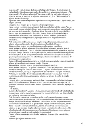 palavras dele" é objeto direto da forma verbal percebi. O núcleo do objeto direto é
profundidade. Subordinam-se ao núcleo desse objeto os adjuntos adnominais a e "das
palavras dele". No adjunto adnominal "das palavras dele", o núcleo é o substantivo
palavras, ao qual se prendem os adjuntos adnominais as e dele. "Só depois disso" é
adjunto adverbial de tempo.
É possível transformar a expressão "a profundidade das palavras dele", objeto direto, em
oração. Observe:
Só depois disso percebi que as palavras dele eram profundas.
Nesse período composto, o complemento da forma verbal percebi é a oração "que as
palavras dele eram profundas". Ocorre aqui um período composto por subordinação, em
que uma oração desempenha a função de objeto direto do verbo da outra. O objeto
direto é uma função substantiva da oração, ou seja, é função desempenhada por
substantivos e palavras de valor substantivo. E natural, portanto, que a oração
subordinada que desempenha esse papel seja chamada de oração subordinada
substantiva.
Pode-se também modificar o período simples original transformando em oração o
adjunto adnominal do núcleo do objeto direto, profundidade. Observe:
Só depois disso percebi a profundidade que as palavras dele continham.
Nesse período, o adjunto adnominal de profundidade passa a ser a oração "que as
palavras dele continham". Você já sabe que o adjunto adnominal é uma função adjetiva
da oração, ou seja, é função exercida por adjetivos, locuções adjetivas e outras palavras
de valor adjetivo. E por isso que são chamadas de subordinadas adjetivas as orações
que, nos períodos compostos por subordinação, atuam como adjuntos adnominais de
termos das orações principais.
Outra modificação que podemos fazer no período simples original é a transformação do
adjunto adverbial de tempo em uma oração. Observe:
Só quando cai em mim, percebi a profundidade das palavras dele.
Nesse período composto, "só quando caí em mim" é uma oração que atua como adjunto
adverbial de tempo do verbo da outra oração. O adjunto adverbial é uma função
adverbial da oração, ou seja, é função exercida por advérbios e locuções adverbiais.
Portanto, são chamadas de subordinadas adverbiais as orações que, num período
composto por subordinação, atuam como adjuntos adverbiais do verbo da oração
principal.
- nota da ledora: propaganda da revista playboy, comemorando o prêmio colunista do
ano de São Paulo, com uma folha em branco, e apenas o texto em letras pretas: - A
gente nem tem roupa para receber o prêmio. - juntamente com o coelhinho, logotipo da
Playboy.
- fim da nota.
"para receber o prêmio." e, quanto à forma, uma oraçao subordinada adverbial reduzida,
pois apresenta o verbo numa forma nominal (no caso, o infinitivo) e não é introduzida
por conjunção ou pronome relativo.
É fácil perceber, assim, que a classificação das orações subordinadas decorre da
combinação da função sintática que exercem com a classe de palavras que representam,
ou seja, é a morfossintaxe que determina a classificação de cada oração subordinada.
São subordinadas substantivas as que exercem funções substantivas (sujeito, objeto
direto e indireto, complemento nominal, aposto, predicativo). São subordinadas
adjetivas as que exercem funções adjetivas (atuam como adjuntos adnominais). São
subordinadas adverbiais as que exercem funções adverbiais (atuam como adjuntos
adverbiais, expressando as mais variadas circunstâncias).
Quanto à forma, as orações subordinadas podem ser desenvolvidas ou reduzidas.
Observe:
Suponho que seja ela a mulher ideal.
162
 