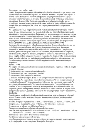 Suponho ser ela a mulher ideal.
Nesses dois períodos compostos há orações subordinadas substantivas que atuam como
objeto direto da forma verbal suponho. No primeiro período, a oração é "que seja ela a
mulher ideal". Essa oração é introduzida por uma conjunção subordinativa (que) e
apresenta uma forma verbal do presente do subjuntivo (seja). Trata-se de uma oração
subordinada desenvolvida. Assim são chamadas as orações subordinadas que se
organizam a partir de uma forma verbal do modo indicativo ou do subjuntivo e que são
introduzidas, na maior parte dos casos, por conjunção subordinativa ou pronome
relativo.
No segundo período, a oração subordinada "ser ela a mulher ideal" apresenta o verbo
numa de suas formas nominais (no caso, infinitivo) e não é introduzida por conjunção
subordinativa ou pronome relativo. Justamente por apresentar uma peça a menos em sua
estrutura, essa oração é chamada de reduzida. As orações reduzidas apresentam o verbo
numa de suas formas nominais (infinitivo, gerúndio ou particípio) e não apresentam
conjunção ou pronome relativo (em alguns casos, são encabeçadas por preposições).
3 ESTUDO DAS ORAÇÕES SUBOORDINADDAS SUBSTANTIVAS
Como você já viu, as orações subordinadas substantivas desempenham funções que no
período simples normalmente são desempenhadas por substantivos. As orações
substantivas podem atuar como sujeito, objeto direto, objeto indireto, complemento
nominal, predicativo e aposto. Por isso são chamadas, respectivamente, de subjetivas,
objetivas diretas, objetivas indiretas, completivas nominais, predicativas e apositivas.
Essas orações podem ser desenvolvidas ou reduzidas. As desenvolvidas normalmente se
ligam à oração principal por meio das conjunções subordinativas integrantes que e se.
As reduzidas apresentam verbo no infinitivo e podem ou não ser encabeçadas por
preposição.
SUBJETIVAS
As orações subordinadas substantivas subjetivas atuam como sujeito do verbo da oração
principal. Observe:
É fundamental o seu comparecimento à reunião.
É fundamental que você compareça à reunião.
É fundamental você comparecer à reunião.
O primeiro período é simples. Nele, "o seu comparecimento à reunião" é sujeito da
forma verbal é. Na ordem direta é mais fácil constatar isso: "O seu comparecimento à
reunião é fundamental". Nos outros dois períodos, que são compostos, a expressão "o
seu comparecimento a reunião" foi transformada em oração ("que você compareça a
reunião" e "você comparecer à reunião"). Nesses períodos, as orações destacadas são
subjetivas, já que desempenham a função de sujeito da forma verbal é. A oração "você
comparecer à reunião", que não é introduzida por conjunção e tem o verbo no infinitivo,
é reduzida.
Quando ocorre oração subordinada substantiva subjetiva, o verbo da oração principal
sempre fica na terceira pessoa do singular. As estruturas típicas da oração principal
nesse caso são:
a) verbo de ligação + predicativo - é bom..., é conveniente..., é melhor..., é claro..., está
comprovado..., parece certo..., fica evidente..., etc. Observe os exemplos:
É preciso que se adotem providências eficazes.
Parece estar provado que soluções mágicas não funcionam.
b) verbo na voz passiva sintética ou analítica - sabe-se..., soube-se..., comenta-se..., dirse-
ia..., foi anunciado..., foi dito..., etc. Exemplos:
Sabe-se que o país carece de sistema de saúde digno.
Foi dito que tudo seria resolvido por ele.
c) verbos como convir, cumprir, acontecer, importar, ocorrer, suceder, parecer, constar,
urgir, conjugados na terceira pessoa do singular. Exemplos:
163
 
