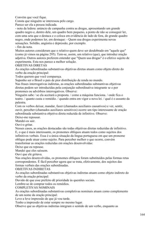 Convém que você fique.
Consta que ninguém se interessou pelo cargo.
Parece ser ela a pessoa indicada.
- nota da ledora: anúncio de campanha contra as drogas, apresentando um grande
quadro negro e, dentro dele, um quadro bem pequeno, a ponto de não se conseguir ler,
com uma seta que o destaca e o coloca em evidência do lado de fora, do grande quadro
negro, onde podemos ler, em destaque: - Quem usa drogas experimenta novas
sensações. Solidão, angústia e depressão, por exemplo.
- fim da nota.
Muitos autores consideram que o relativo quem deve ser desdobrado em "aquele que"
(como já vimos na página 295). Tem-se, assim, um relativo (que), que introduz oração
adjetiva. Outros autores preferem entender que "Quem usa drogas" é o efetivo sujeito de
experimenta. Esta nos parece a melhor solução.
OBJETIVAS DIRETAS
As orações subordinadas substantivas objetivas diretas atuam como objeto direto do
verbo da oração principal:
Todos querem que você compareça.
Suponho ser o Brasil o país de pior distribuição de renda no mundo.
Nas frases interrogativas indiretas, as orações subordinadas substantivas objetivas
diretas podem ser introduzidas pela conjunção subordinativa integrante se e por
pronomes ou advérbios interrogativos. Observe:
Ninguém sabe / se ela aceitará a proposta. / como a máquina funciona. / onde fica o
teatro. / quanto custa o remédio. / quando entra em vigor a nova lei. / qual é o assunto da
palestra.
Com os verbos deixar, mandar, fazer (chamados auxiliares causativos) e ver, sentir,
ouvir, perceber (chamados auxiliares sensitivos) ocorre um tipo interessante de oração
subordinada substantiva objetiva direta reduzida de infinitivo. Observe:
Deixe-me repousar.
Mandei-os sair.
Ouvi-o gritar.
Nesses casos, as orações destacadas são todas objetivas diretas reduzidas de infinitivo.
E, o que é mais interessante, os pronomes oblíquos atuam todos como sujeitos dos
infinitivos verbais. Essa é a única situação da língua portuguesa em que um pronome
oblíquo pode atuar como sujeito. Para perceber melhor o que ocorre, convém
transformar as orações reduzidas em orações desenvolvidas:
Deixe que eu repouse.
Mandei que eles saíssem.
Ouvi que ele gritava.
Nas orações desenvolvidas, os pronomes oblíquos foram substituídos pelas formas retas
correspondentes. É fácil perceber agora que se trata, efetivamente, dos sujeitos das
formas verbais das orações subordinadas.
OBJETIVAS INDIRETAS
As orações subordinadas substantivas objetivas indiretas atuam como objeto indireto do
verbo da oração principal:
Duvido de que esse prefeito dê prioridade às questões sociais.
Lembre-se de comprar todos os remédios.
COMPLETIVAS NOMINAIS
As orações subordinadas substantivas completivas nominais atuam como complemento
de um nome da oração principal:
Levo a leve impressão de que já vou tarde.
Tenho a impressão de estar sempre no mesmo lugar.
Observe que as objetivas indiretas integram o sentido de um verbo, enquanto as
164
 