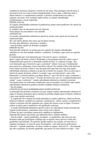 completivas nominais integram o sentido de um nome. Para distinguir uma da outra, é
necessário levar em conta o termo complementado. Essa é, aliás, a diferença entre o
objeto indireto e o complemento nominal: o primeiro complementa um verbo; o
segundo, um nome. Nos exemplos dados acima, as orações subordinadas
complementam o nome impressão.
PREDICATIVAS
As orações subordinadas substantivas predicativas atuam como predicativo do sujeito da
oração principal:
A verdade é que ele não passava de um impostor.
Nosso desejo era encontrares o teu caminho.
APOSITIVAS
As orações subordinadas substantivas apositivas atuam como aposto de um termo da
oração principal:
De você espero apenas uma coisa: que me deixe em paz.
Só resta uma alternativa: encontrar o remédio.
- nota da ledora: quadro de destaque na página:
OBSERVAÇÃO:
Num período composto, [e normal que um conjunto de orações subordinadas
substantivas crie uma unidade sintática e semântica. Verifique o que ocorre no seguinte
período:
É fundamental que você demonstre que é favorável a queo o contratem .
Qual o sujeito da forma verbal é? Responder a essa pergunta equivale a dizer o que é
fundamental para quem fez a afirmação contida na frase. E a resposta é longa: "que
você demonstre que é favorável a que o contratem"- afinal, é isso que é fundamental
para quem fez a afirmação. Como classificar o bloco? Na verdade o bloo todo funciona
como sujeito da forma verbal é, mas não pode dizer que tudo isso seja uma oração
subordinada substantiva subjetiva, já que há no trecho tres orações. Deve-se dizer que o
núcleo do sujeito da forma verbal é é a oração " que você demonstre", cujo verbo
(demonstre ) é transitivodireto; seu objeto direto é " que é favorável a que o contratem ",
cujo núcleo é " que é favorável ". O nome favorável, por sua vez, é complementado pela
oração " a que o contratem ", oração subordinada substantiva completiva nominal.
Você pode achar isso tudo meio complicado, mas é necessário ver a fundo como rações
subordinadas substantivas podem constituir unidades sintático-semânticas.
- fim do quadro.
4 PONTUAÇÃO DAS SUBORDINADAS SUBSTANTIVAS
A pontuação dos períodos compostos em que surgem orações subordinadas substantivas
segue os mesmos princípios que se adotam no período simples para as funções sintáticas
a que essas orações equivalem:
- A vírgula não deve separar da oração principal as orações subjetivas, objetivas diretas,
objetivas indiretas, completivas nominais e predicativas - afinal, sujeitos, complementos
verbais e nominais não são separados por vírgula dos termos a que se ligam. O mesmo
critério se aplica para o predicativo nos predicados nominais.
- A oração subordinada substantiva apositiva deve ser separada da oração principal por
vírgula ou doís-pontos, exatamente como ocorre com o aposto:
O boato, de que o presidente renunciaria, espalhou-se rapidamente.
Imponho-lhe apenas uma tarefa: que administre bem o dinheiro público.
- nota da ledora: - quatro quadrinhos, na página : os quadrinhos, não teem em seus
desenhos nada que justifiquem o diálogo que se seguirá, talvez porisso o título dos
quadrinhos seja Intuindo. No primeiro quadro aparece um coração, em uma tela e a
seguinte mensagem: no meio do amor ele pergunta:- você acha que eu tenho pouco
músculo? - segundo quadrinho: um disco voador no espaço, cheio de ET: - ela responde
que não e pergunta, no terceito quadrinho, que parece ser uma chaleira no fogo: - você
165
 
