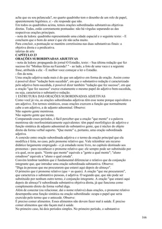 acha que eu sou pelancuda?, no quarto quadrinho tem o desenho de um rolo de papel,
aparentemente higiênico, e: - ele responde que não.
Em todos os quadrinhos acima, temos orações subordinadas substantivas objetivas
diretas. Todas, estão corretamente pontuadas: não há vírgulas separando-as das
respectivas orações principais.
- nota da ledora: quadrinho representando uma cidade espacial e o seguinte texto: - E
concluem que o bom do amor é que ele não acha muito.
Para concluir, a pontuação se mantém corretíssima nas duas substantivas finais: a
objetiva direta e a predicativa.
ialerias de arte
CAPÍTULO 23
ORAÇÕES SUBORDINADAS ADJETIVAS
- nota da ledora: propaganda do jornal O Estadão, texto: - Sua última redação que fez
sucesso foi "Minhas férias na Fazenda? " - ao lado, a foto de uma vaca e a seguinte
frase, atribuída a ela: - É melhor voce começar a ler o Estadão.
- fim da nota.
Uma oração adjetiva nada mais é do que um adjetivo em forma de oração. Assim como
é possível dizer "redação bem sucedida", em que o substantivo redação é caracterizado
pelo adjetivo bem-sucedida, é possível dizer também "redação que fez sucesso", em que
a oração "que fez sucesso" exerce exatamente o mesmo papel do adjetivo bem-sucedida,
ou seja, caracteriza o substantivo redação.
1 ESTRUTURA DAS ORAÇÕES SUBORDINADAS ADJETIVAS
Como você já viu, as orações subordinadas adjetivas têm esse nome porque equivalem a
um adjetivo. Em termos sintáticos, essas orações exercem a função que normalmente
cabe a um adjetivo, a de adjunto adnominal. Observe:
Não suporto gente mentirosa.
Não suporto gente que mente.
Comparando esses períodos, é fácil perceber que a oração "que mente" e a palavra
mentirosa são morfossintaticamente equivalentes: têm papel morfológico de adjetivo e
função sintática de adjunto adnominal do substantivo gente, que é núcleo do objeto
direto da forma verbal suporto. "Que mente" e, portanto, uma oração subordinada
adjetiva.
A conexão entre oração subordinada adjetiva e o termo da oração principal que ela
modifica é feita, no caso, pelo pronome relativo que. Vale relembrar um recurso
didático largamente empregado - e já estudado neste livro, no capítulo destinado aos
pronomes - para reconhecer o pronome relativo que: ele sempre pode ser substituído por
o/a qual, os/as quais. "Gente que mente" equivale a "gente a qual mente"; "aluno
estudioso" equivale a "aluno o qual estuda".
Convém lembrar também que é fundamental diferenciar o relativo que da conjunção
integrante que, que introduz uma oração subordinada substantiva. Observe:
"Diga às pessoas que me procurarem que estarei aqui depois do almoço".
O primeiro que é pronome relativo (que = as quais). A oração "que me procurarem",
que caracteriza o substantivo pessoas, é adjetiva. O segundo que, que não pode ser
substituido por nenhum outro termo, é conjunção integrante. A oração "que estarei aqui
depois do almoço"é subordinada substantiva objetiva direta, já que funciona como
complemento direto da forma verbal diga.
Além de conectar (ou relacionar, daí o nome relativo) duas orações, o pronome relativo
desempenha uma função sintática na oração subordinada: ocupa o papel que seria
exercido pelo termo que o antecede. Observe:
É preciso comer alimentos. Esses alimentos não devem fazer mal à saúde. É preciso
comer alimentos que não façam mal à saúde.
No primeiro caso, há dois períodos simples. No primeiro período, o substantivo
166
 