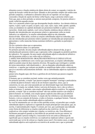 alimentos exerce a função sintática de objeto direto de comer; no segundo, é núcleo do
sujeito da locução verbal devem fazer. Quando os dois períodos simples são unidos num
período composto, o substantivo alimentos deixa de ser repetido: em seu lugar,
exercendo a função de sujeito da forma verbal façam, surge o pronome relativo que.
Note que, para os dois períodos se unirem num período composto, foi preciso alterar o
modo verbal da segunda oração.
Não é só o pronome relativo que que desempenha função sintática. Aos demais relativos
(quem, o qual, a qual, os quais, as quais, cujo, cuja, cujos, cujas, onde, quanto, quando,
como, ja estudamos no capítulo destinado aos pronomes) também se aplica o mesmo
raciocínio. Ainda neste capítulo, você verá as funções sintáticas desses relativos.
Quando são introduzidas por um pronome relativo e apresentam verbo no modo
indicativo ou subjuntivo, as orações subordinadas adjetivas são chamadas
desenvolvidas. Além delas, existem as orações subordinadas adjetivas reduzidas, que
não são introduzidas por pronome relativo (podem ser introduzidas por preposição) e
apresentam o verbo numa das formas nominais (infinitivo, gerúndio ou particípio).
Observe:
Ele foi o primeiro aluno que se apresentou.
Ele foi o primeiro aluno a se apresentar.
No primeiro período, há uma oração subordinada adjetiva desenvolvida, já que é
introduzida pelo pronome relativo que e apresenta verbo conjugado no pretérito perfeito
do indicativo. No segundo, há uma oração subordinada adjetiva reduzida de infinitivo:
não há pronome relativo e seu verbo está no infinitivo.
2 ASPECTOS SEMÂNTICOS: ORAÇÕES RESTRITIVAS E EXPLICATIVAS
Na relação que estabelecem com o termo que caracterizam, as orações subordinadas
adjetivas podem atuar de duas maneiras diversas. Há aquelas que restringem o sentido
do termo antecedente, individualizando-o - são as chamadas subordinadas adjetivas
restritivas - e aquelas que realçam um detalhe ou amplificam dados sobre o antecedente,
que já se encontra suficientemente definido - são as subordinadas adjetivas explicativas.
Observe:
jamais teria chegado aqui, não fosse a gentileza de um homem que passava naquele
momento.
O homem, que se considera racional, muitas vezes age animalescamente.
No primeiro período, a oração "que passava naquele momento" restringe e particulariza
o sentido da palavra homem: trata-se de um homem específico, único, que se
caracteriza, no caso, por estar passando por um determinado lugar num determinado
momento. A oração, na verdade, limita o universo de homens, isto é, não se refere a
todos os homens. E, portanto, uma oração subordinada adjetiva restritiva. No segundo
período, a oração "que se considera racional" não tem sentido restritivo em relação à
palavra homem: na verdade, essa oração apenas explicita uma idéia que já sabemos
estar contida no conceito de homem. A oração não faz referência a um determinado
homem, e sim ao conjunto de homens, a todos os homens, a qualquer homem. Trata-se,
portanto, de uma oração subordinada adjetiva explicativa.
Se você ler atentamente em voz alta os dois períodos acima, vai perceber que a oração
subordinada adjetiva explicativa é separada da oração principal por uma pausa, que, na
escrita, é representada pela vírgula. É comum, por isso, que a pontuação seja indicada
como forma de diferenciar as orações explicativas das restritivas: de fato, as
explicativas vêm sempre isoladas por vírgulas; as restritivas, não. Essa diferença é
facilmente perceptível quando se está diante de um período escrito por outrem; no
entanto, quando é preciso redigi-lo, é necessário levar em conta as diferenças de
significado que as orações restritivas e as explicativas implicam (afinal, é quem está
escrevendo que vai ter de colocar as vírgulas nesse caso!). Em muitos casos, a oração
subordinada adjetiva será explicativa ou restritiva de acordo com o que se pretende
167
 