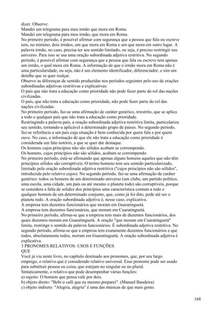 dizer. Observe:
Mandei um telegrama para meu irmão que mora em Roma.
Mandei um telegrama para meu irmão, que mora em Roma.
No primeiro período, é possível afirmar com segurança que a pessoa que fala ou escreve
tem, no mínimo, dois irmãos, um que mora em Roma e um que mora em outro lugar. A
palavra irmão, no caso, precisa ter seu sentido limitado, ou seja, é preciso restringir seu
universo. Para isso se usa uma oração subordinada adjetiva restritiva. No segundo
período, é possível afirmar com segurança que a pessoa que fala ou escreve tem apenas
um irmão, o qual mora em Roma. A informação de que o irmão mora em Roma não é
uma particularidade, ou seja, não é um elemento identificador, diferenciador, e sim um
detalhe que se quer realçar.
Observe as diferenças de sentido produzidas nos períodos seguintes pelo uso de orações
subordinadas adjetivas restritivas e explicativas:
O país que não trata a educação como prioridade não pode fazer parte do rol das nações
civilizadas.
O país, que não trata a educação como prioridade, não pode fazer parte do rol das
nações civilizadas.
No primeiro período, faz-se uma afirmação de caráter genérico, irrestrito, que se aplica
a todo e qualquer país que não trata a educação como prioridade.
Restringindo a palavra país, a oração subordinada adjetiva restritiva limita, particulariza
seu sentido, tornando-a aplicável a determinado grupo de países. No segundo período,
faz-se referência a um pais cuja situação é bem conhecida por quem fala e por quem
ouve. No caso, a informação de que ele não trata a educação como prioridade é
considerada um fato notório, a que se quer dar destaque.
Os homens cujos princípios não são sólidos acabam se corrompendo.
Os homens, cujos princípios não são sólidos, acabam se corrompendo.
No primeiro período, está-se afirmando que apenas alguns homens aqueles que não têm
princípios sólidos são corruptíveis. O termo homens tem seu sentido particularizado,
limitado pela oração subordinada adjetiva restritiva ("cujos princípios não são sólidos",
introduzida pelo relativo cujos). No segundo período, faz-se uma afirmação de caráter
genérico: todos os homens de um determinado universo (um clube, um partido político,
uma escola, uma cidade, um país ou até mesmo o planeta todo) são corruptíveis, porque
se considera a falta de solidez dos princípios uma característica comum a todo e
qualquer homem de um determinado conjunto, que, como já foi dito, pode até ser o
planeta todo. A oração subordinada adjetiva é, nesse caso, explicativa.
A empresa tem duzentos funcionários que moram em Guaratinguetá.
A empresa tem duzentos funcionários, que moram em Cuaratinguetá.
No primeiro período, afirma-se que a empresa tem mais de duzentos funcionários, dos
quais duzentos moram em Guaratinguetá. A oração "que moram em Cuaratinguetá"
limita, restringe o sentido da palavra funcionários. É subordinada adjetiva restritiva. No
segundo período, afirma-se que a empresa tem exatamente duzentos funcionários e que
todos, absolutamente todos, moram em Guaratinguetá. A oração subordinada adjetiva é
explicativa.
3 PRONOMES RELATIVOS: USOS E FUNÇÕES
QUE
Você já viu neste livro, no capítulo destinado aos pronomes, que, por seu largo
emprego, o relativo que é considerado relativo universal. Esse pronome pode ser usado
para substituir pessoa ou coisa, que estejam no singular ou no plural.
Sintaticamente, o relativo que pode desempenhar várias funções:
a) sujeito: O homem que pensa vale por dois.
b) objeto direto: "Bebi o café que eu mesmo preparei". (Manuel Bandeira)
c) objeto indireto: "Alegria, alegria" é uma das músicas de que mais gosto.
168
 